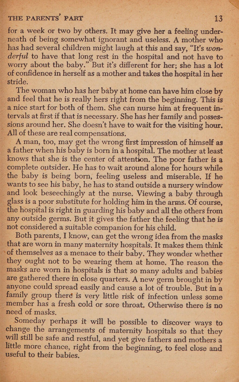 has had several children might laugh at this and say, “It’s won- worry about the baby.” But it’s different for her; she has a lot of confidence in herself as a mother and takes the hospital in her ‘stride. a ae eS ee 2 _ tervals at first if that is necessary. She has her family and posses- Ay _ All of these are real compensations. . __ Aman, too, may get the wrong first impression of himself as _ a father when his baby is born in a hospital. The mother at least _ knows that she is the center of attention. The poor father is a - complete outsider. He has to wait around alone for hours while _ the baby is being born, feeling useless and miserable. If he _ wants to see his baby, he has to stand outside a nursery window _and look beseechingly at the nurse. Viewing a baby through giass is a poor substitute for holding him in the arms. Of course, the hospital is right in guarding his baby and all the others from any outside germs. But it gives the father the feeling that he is _ not considered a suitable companion for his child. __. Both parents, I know, can get the wrong idea from the masks _ that are worn in many maternity hospitals. It makes them think of themselves as a menace to their baby. They wonder whether masks are worn in hospitals is that so many adults and babies are gathered there in close quarters. A new germ brought in by _ family group theré is very little risk of infection unless some _ member has a fresh cold or sore throat. Otherwise there is no _ need of masks. ___ Someday perhaps it will be possible to discover ways to ange the arrangements of maternity hospitals so that they ill still be safe and restful, and yet give fathers and mothers a tle more chance, right from the beginning, to feel close and useful to their babies.