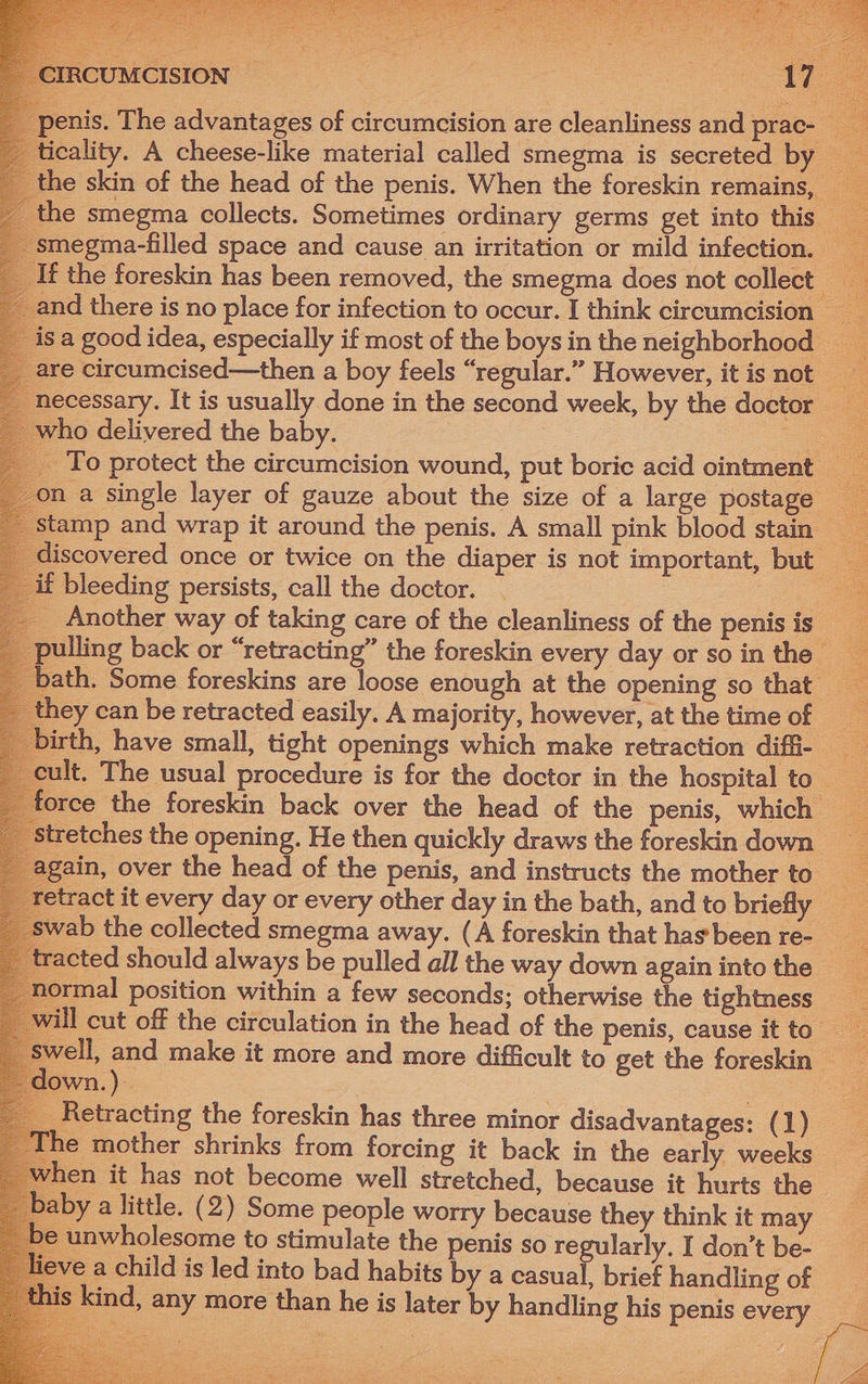 Be Marre oe RO oe WG Sean Saget ee a ee ibaa . \ nis. The advantages of circumcision are cleanliness and prac- _ icality. A cheese-like material called smegma is secreted by _ he skin of the head of the penis. When the foreskin remains, the smegma collects. Sometimes ordinary germs get into this megma-filled space and cause an irritation or mild infection. sa good idea, especially if most of the boys in the neighborhood 1ecessary. It is usually done in the second week, by the doctor who delivered the baby. : ae _ To protect the circumcision wound, put boric acid ointment a single layer of gauze about the size of a large postage covered once or twice on the diaper is not important, but | if bleeding persists, call the doctor. | : _ Another way of taking care of the cleanliness of the penis is lling back or “retracting” the foreskin every day or so in the th. Some foreskins are loose enough at the opening so that hey can be retracted easily. A majority, however, at the time of th, have small, tight openings which make retraction diffi- orce the foreskin back over the head of the penis, which etches the opening. He then quickly draws the foreskin down ain, over the head of the penis, and instructs the mother to tract it every day or every other day in the bath, and to briefly ab the collected smegma away. (A foreskin that has been re- racted should always be pulled all the way down again into the 1ormal position within a few seconds; otherwise the tightness well, — make it more and more difficult to get the foreskin — wn.) _ Retracting the foreskin has three minor disadvantages: (1) ‘he mother shrinks from forcing it back in the early weeks hen it has not become well stretched, because it hurts the aby a little. (2) Some people worry because they think it may unwholesome to stimulate the penis so regularly. I don’t be- > a child is led into bad habits by a casual, brief handling of s kind, any more than he is later by handling his penis every