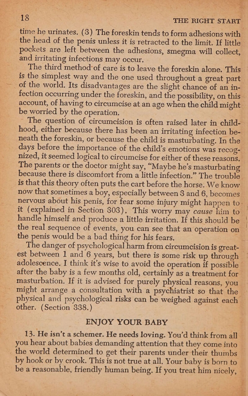 the head of the penis unless it is retracted to the limit. If little pockets are left between the adhesions, smegma will collect, and irritating infections may occur. is the simplest way and the one used throughout a great part fection occurring under the foreskin, and the possibility, on this account, of having to circumcise at an age when the child might be worried by the operation. The question of circumcision is often raised later in child- hood, either because there has been an irritating infection be- neath the foreskin, or because the child is masturbating. In the The parents or the doctor might say, “Maybe he’s masturbating is that this theory often puts the cart before the horse. We know now that sometimes a boy, especially between 3 and 6, becomes it (explained in Section 303). This worry may cause him to handle himself and produce a little irritation. If this should be the penis would be a bad thing for his fears, The danger of psychological harm from circumcision is great- est between 1 and 6 years, but there is some risk up through after the baby is a few months old, certainly as a treatment for masturbation. If it is advised for purely physical reasons, you _ might arrange a consultation with a psychiatrist so that the other. (Section 838.) ENJOY YOUR BABY 13. He isn’t a schemer. He needs loving. You’d think from all you hear about babies demanding attention that they come into _ the world determined to get their parents under their thumbs by hook or by crook. This is not true at all. Your baby is born to a