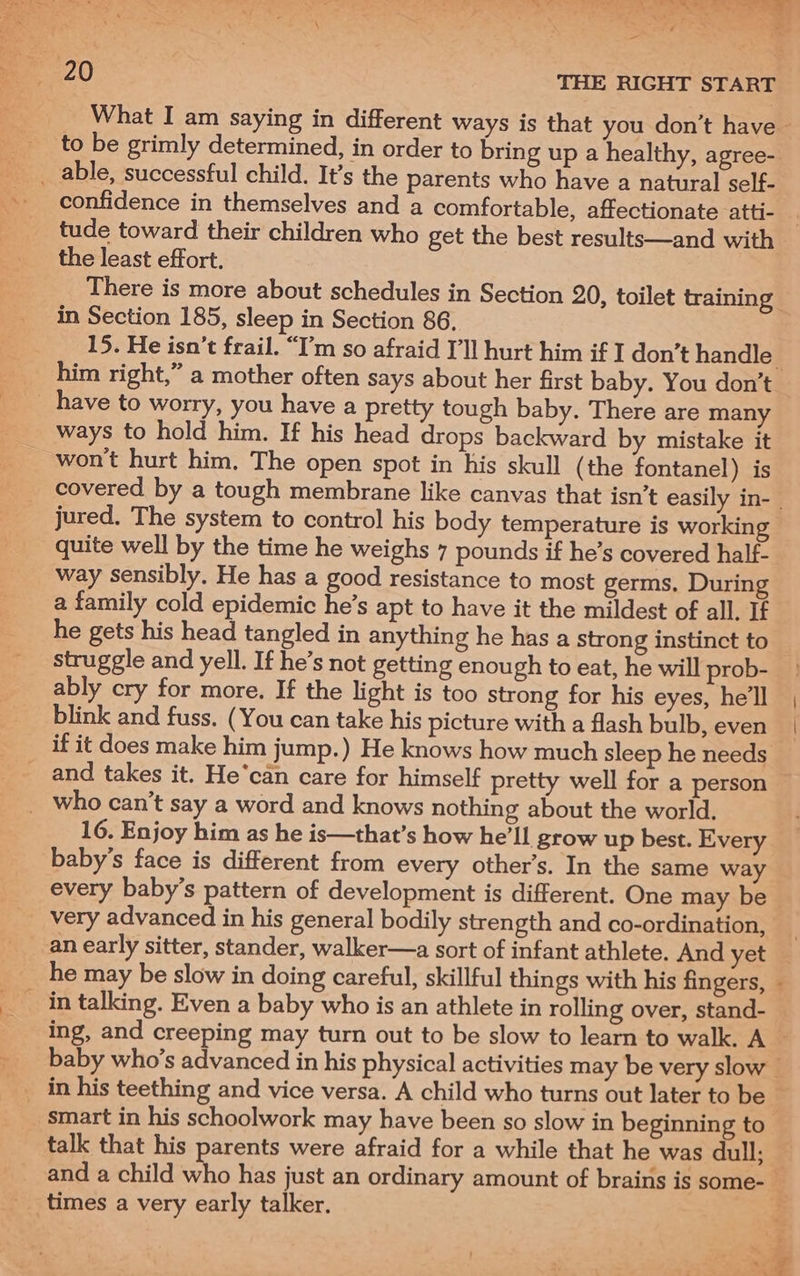 What I am saying in different ways is that you don’t have — to be grimly determined, in order to bring up a healthy, agree- _ able, successful child. It’s the parents who have a natural self- confidence in themselves and a comfortable, affectionate atti- _ tude toward their children who get the best results—and with the least effort. There is more about schedules in Section 20, toilet training in Section 185, sleep in Section 86, 15. He isn’t frail. “I’m so afraid I'll hurt him if I don’t handle him right,” a mother often says about her first baby. You don’t won't hurt him, The open spot in his skull (the fontanel) is covered by a tough membrane like canvas that isn’t easily in- | jured. The system to control his body temperature is working quite well by the time he weighs 7 pounds if he’s covered half- way sensibly. He has a good resistance to most germs, During a family cold epidemic he’s apt to have it the mildest of all. If he gets his head tangled in anything he has a strong instinct to struggle and yell. If he’s not getting enough to eat, he will prob- » ably cry for more. If the light is too strong for his eyes, hell | blink and fuss. (You can take his picture with a flash bulb, even if it does make him jump.) He knows how much sleep he needs _ and takes it. He‘can care for himself pretty well for a person _ who can’t say a word and knows nothing about the world. 16. Enjoy him as he is—that’s how he'll grow up best. Every baby’s face is different from every other’s. In the same way every baby’s pattern of development is different. One may be very advanced in his general bodily strength and co-ordination, an early sitter, stander, walker—a sort of infant athlete. And yet he may be slow in doing careful, skillful things with his fingers, ing, and creeping may turn out to be slow to learn to walk. A baby who’s advanced in his physical activities may be very slow — smart in his schoolwork may have been so slow in beginning to talk that his parents were afraid for a while that he was dull; and a child who has just an ordinary amount of brains is some-_ — — ee? 8 fare!