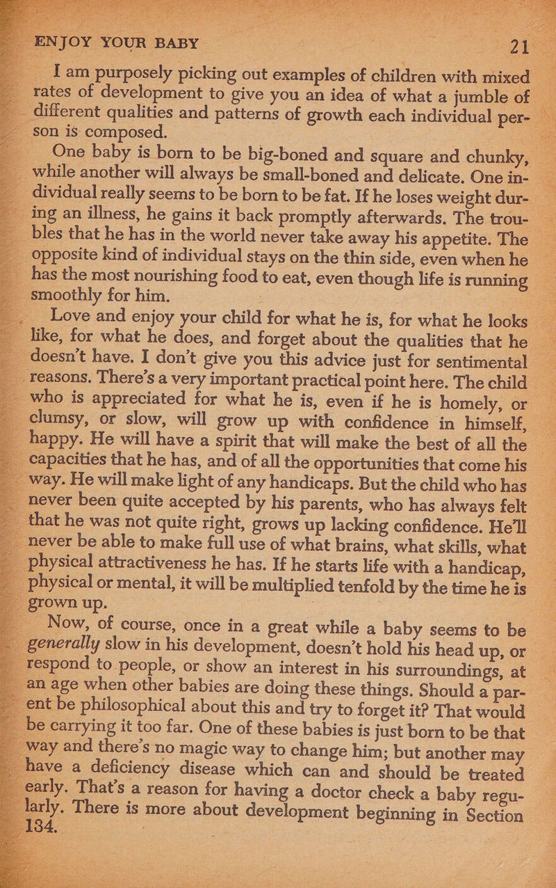 _fam purposely picking out examples of children with mixed _ rates of development to give you an idea of what a jumble of — different qualities and patterns of growth each individual per- son is composed. at One baby is born to be big-boned and square and chunky while another will always be small-boned and delicate. One in , dividual really seems to be born to be fat. If he loses weight dur- ing an illness, he gains it back promptly afterwards. The trou- Ss bles that he has in the world never take away his appetite. The opposite kind of individual stays on the thin side, even when he S has the most nourishing food to eat, even though life isrunning smoothly for him, | ae Love and enjoy your child for what he is, for what he looks _ like, for what he does, and forget about the qualities that he 8 _ doesn’t have. I don’t give you this advice just for sentimental _ reasons. There’s a very important practical point here. The child . who is appreciated for what he is, even if he is homely, or clumsy, or slow, will grow up with confidence in himself, _ happy. He will have a spirit that will make the best of all the capacities that he has, and of all the opportunities that come his ay. He will make light of any handicaps. But the child whohas __ never been quite accepted by his parents, who has always felt _ that he was not quite right, grows up lacking confidence. Hel _ never be able to make full use of what brains, what skills, what physical attractiveness he has. If he starts life with a handicap, physical or mental, it will be multiplied tenfold by the time he is grown up. Now, of course, once in a great while a baby seems to be generally slow in his development, doesn’t hold his head up, or respond to people, or show an interest in his surroundings, at _ . age when other babies are doing these things. Shoulda par- ent be philosophical about this and try to forget it? That would be carrying it too far. One of these babies is just born to be that — vay and there’s no magic way to change him; but another may have a deficiency disease which can and should be treated arly. That’s a reason for having a doctor check a baby regu- arly. There is more about development beginning in Section