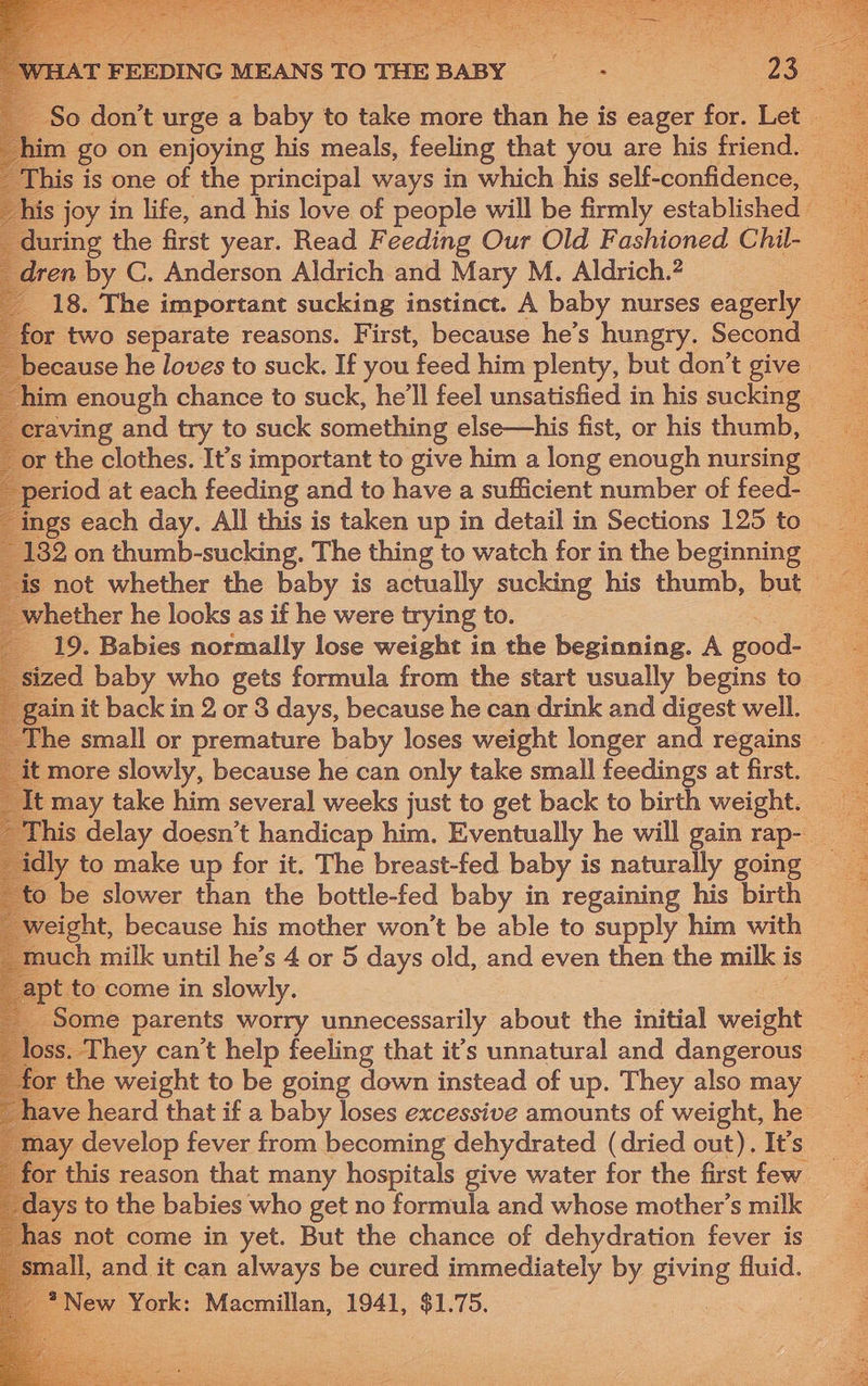 during the first year. Read Feeding Our Old Fashioned Chil- en by C. Anderson Aldrich and Mary M. Aldrich.2 18. The important sucking instinct. A baby nurses eagerly r two separate reasons. First, because he’s hungry. Second aving and try to suck something else—his fist, or his thumb, riod at each feeding and to have a sufficient number of feed- hether he looks as if he were trying to. sized baby who gets formula from the start usually begins to may take him several weeks just to get back to birth weight. idly to make up for it. The breast-fed baby is naturally going to be slower than the bottle-fed baby in regaining his birth weight, because his mother won't be able to supply him with to come in slowly. Some parents worry unnecessarily about the initial weight ss. They can’t help feeling that it’s unnatural and dangerous for the weight to be going down instead of up. They also may may develop fever from becoming dehydrated (dried out). It’s days to the babies who get no formula and whose mother’s milk Aas not come in yet. But the chance of dehydration fever is aall, and it can always be cured immediately by giving fluid. : New York: Macmillan, 1941, a Whee