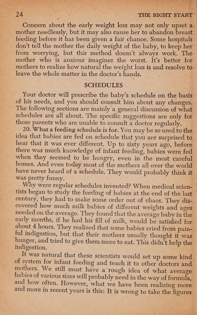 we ee FAs. p Oh oo THE RIGHT START’ Concern about the early weight loss may not only upset a: mother needlessly, but it may also cause her to abandon breast: feeding before it has been given a fair chance. Some hospitals ' don't tell the mother the daily weight of the baby, to keep her’ from worrying, but this method doesn’t always work. The: mother who is anxious imagines the worst. It’s better for t mothers to realize how natura! the weight loss is and resolve to» leave the whole matter in the doctor’s hands. SCHEDULES Your doctor will prescribe the baby’s schedule on the basis of his needs, and you should consult him about any changes. The following sections are mainly a general discussion of what schedules are all about. The specific suggestions are only for those parents who are unable to consult a doctor regularly. 20. What a feeding schedule is for. You may be so used to the ‘idea that babies are fed on schedule that you are surprised to hear that it was ever different. Up to sixty years ago, before there was much knowledge of infant feeding, babies were fed when they seemed to be hungry, even in the most careful homes. And even today most of the mothers all over the world have never heard of a schedule. They would probably think it was pretty funny. Sf Why were regular schedules invented? When medical scien- | tists began to study the feeding of babies at the end of the last _ century, they had to make some order out of chaos. They dis- covered how much milk babies of different weights and ages needed on the average. They found that the average baby in the early months, if he had his fill of milk, would be satisfied for about 4 hours. They realized that some babies cried from pain- ful indigestion, but that their mothers usually thought it was hunger, and tried to give them more to eat. This didn’t help the indigestion. It was natural that these scientists would set up some kind of system for infant feeding and teach it to other doctors and mothers. We still must have a rough idea of what average babies of various sizes will] probably need in the way of formula, and how often. However, what we have been realizing more and more in recent years is this: It is wrong to take the figures