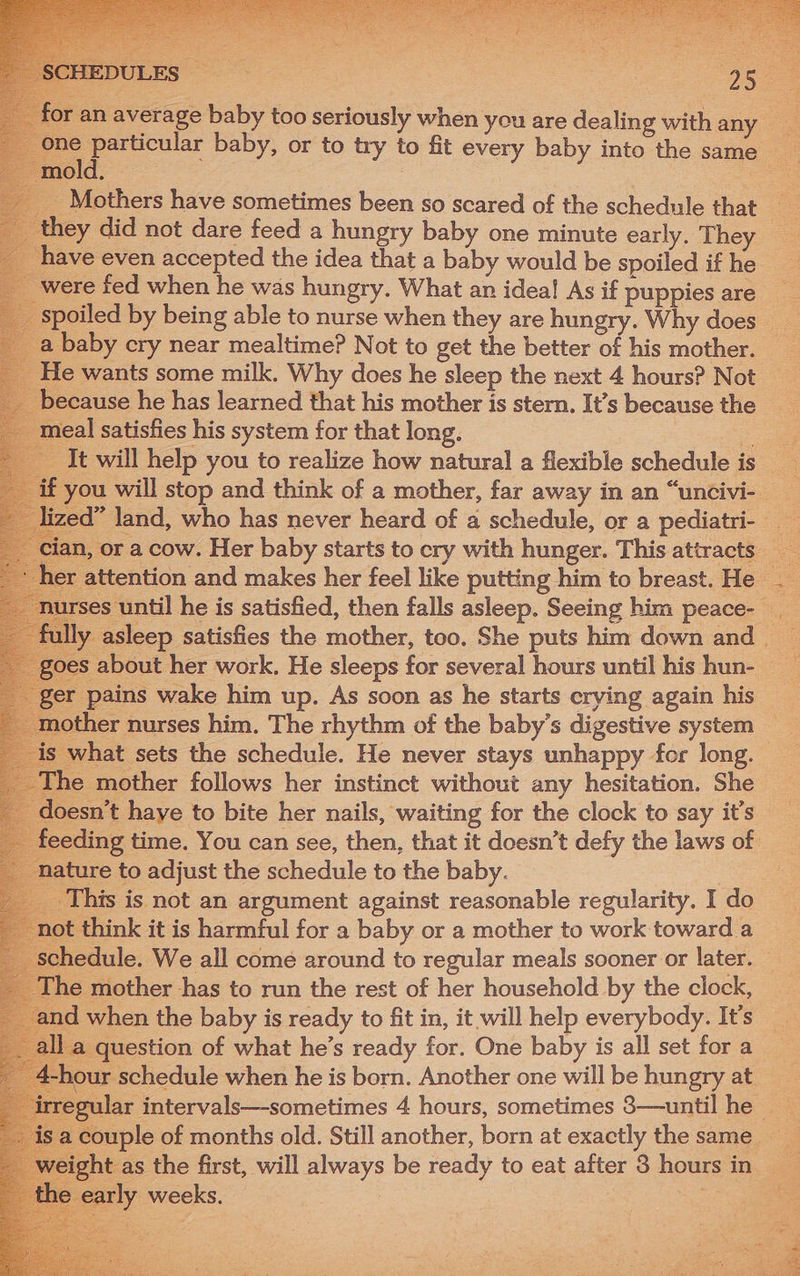 an average baby too seriously when you are dealing with any — . ae particular baby, or to try to fit every baby into the same mold; 3 | ey did not dare feed a hungry baby one minute early, They have even accepted the idea that a baby would be spoiled if he were fed when he was hungry. What an idea! As if puppies are baby cry near mealtime? Not to get the better of his mother. He wants some milk. Why does he sleep the next 4 hours? Not because he has learned that his mother is stern. It’s because the neal satisfies his system for that long. : It will help you to realize how natural a flexible schedule is er attention and makes her feel like putting him to breast. He _ asleep satisfies the mother, too. She puts him down and _ er pains wake him up. As soon as he starts erying again his ther nurses him. The rhythm of the baby’s digestive system — what sets the schedule. He never stays unhappy for long. he mother follows her instinct without any hesitation. She feeding time. You can see, then, that it doesn’t defy the laws of nature to adjust the schedule to the baby. his is not an argument against reasonable regularity. I do not think it is harmful for a baby or a mother to work toward a edule. We all come around to regular meals sooner or later. : mother has to run the rest of her household by the clock, when the baby is ready to fit in, it will help everybody. It’s a question of what he’s ready for. One baby is all set for a hour schedule when he is born. Another one will be hungry at ular intervals—-sometimes 4 hours, sometimes 3—until he > t as the first, will always be ready to eat after 8 hours in arly weeks. ; | a a 4