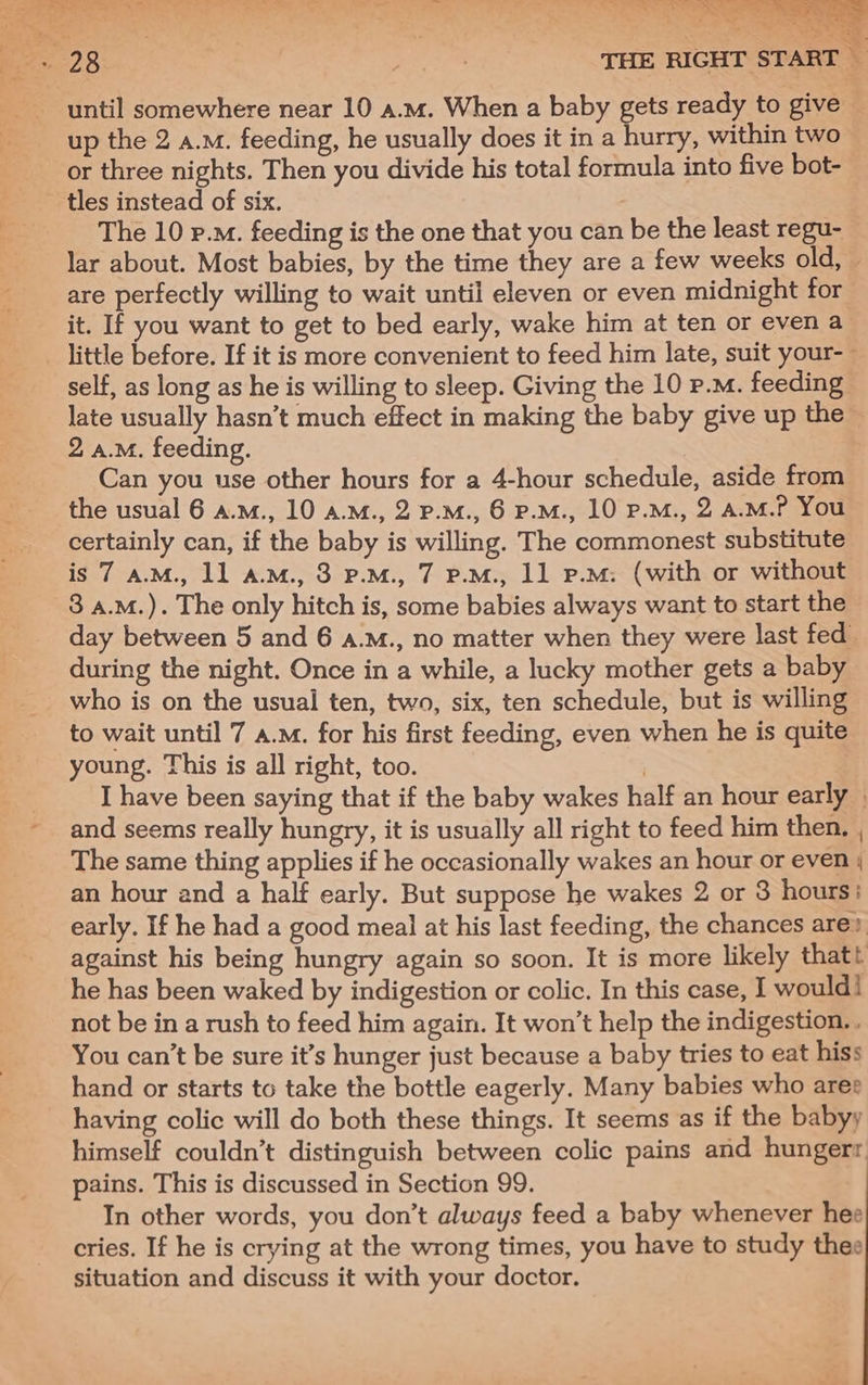 * 4 .. in ~ ¥ until somewhere near 10 a.m. When a baby gets ready to give — up the 2 a.m. feeding, he usually does it in a hurry, within two or three nights. Then you divide his total formula into five bot- tles instead of six. The 10 p.m. feeding is the one that you can be the least regu- lar about. Most babies, by the time they are a few weeks old, — are perfectly willing to wait until eleven or even midnight for it. If you want to get to bed early, wake him at ten or even a little before. If it is more convenient to feed him late, suit your-~ self, as long as he is willing to sleep. Giving the 10 p.M. feeding late usually hasn’t much effect in making the baby give up the 2 a.M. feeding. Can you use other hours for a 4-hour schedule, aside from the usual 6 a.m., 10 a.m., 2 p.m., 6 p.M., 10 p.M., 2 A.M.? You certainly can, if the baby is willing. The commonest substitute is 7 a.M., 11 a.m., 3 P.m., 7 P.M., 11 p.m: (with or without 3 a.M.). The only hitch is, some babies always want to start the day between 5 and 6 a.M., no matter when they were last fed during the night. Once in a while, a lucky mother gets a baby who is on the usual ten, two, six, ten schedule, but is willing to wait until 7 a.m. for his first feeding, even when he is quite young. This is all right, too. | I have been saying that if the baby wakes half an hour early | and seems really hungry, it is usually all right to feed him then. , The same thing applies if he occasionally wakes an hour or even | an hour and a half early. But suppose he wakes 2 or 3 hours: early. If he had a good meal at his last feeding, the chances are? against his being hungry again so soon. It is more likely thatt he has been waked by indigestion or colic. In this case, I would! not be in a rush to feed him again. It won’t help the indigestion. . You can’t be sure it’s hunger just because a baby tries to eat hiss hand or starts to take the bottle eagerly. Many babies who ares having colic will do both these things. It seems as if the babyy himself couldn’t distinguish between colic pains and hungerr pains. This is discussed in Section 99. In other words, you don’t always feed a baby whenever hee cries. If he is crying at the wrong times, you have to study thee situation and discuss it with your doctor.