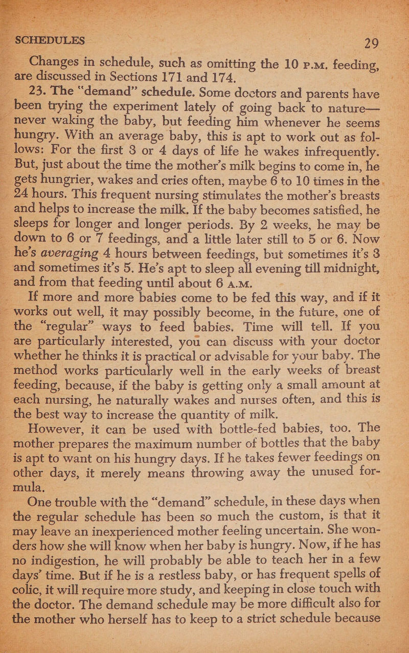 ee ie _ Changes in schedule, such as omitting the 10 p.m. feeding, __ re discussed in Sections 171 and 174. : eae 23. The “demand” schedule. Some dectors and parentshave een trying the experiment lately of going back to nature— _ never waking the baby, but feeding him whenever he seems — hungry. With an average baby, this is apt to work out as fol- lows: For the first 3 or 4 days of life he wakes infrequently. ut, just about the time the mother’s milk begins to come in, he | ie ets hungrier, wakes and cries often, maybe 6 to 10 times in the.__ a 4 hours. This frequent nursing stimulates the mother’s breasts and helps to increase the milk. If the baby becomes satisfied, he ‘3 ‘sleeps for longer and longer periods. By 2 weeks, he may be own to 6 or 7 feedings, and a little later still to 5 or 6. Now’ e's averaging 4 hours between feedings, but sometimes it’s 3 _ nd sometimes it’s 5. He’s apt to sleep all evening till midnight, 7 nd from that feeding until about 6 a.m. 7 a __ If more and more babies come to be fed this way, and if it — vorks out well, it may possibly become, in the future, one of — ie “regular” ways to feed babies. Time will tell. If you are particularly interested, you can discuss with your doctor whether he thinks it is practical or advisable for your baby. The 1ethod works particularly well in the early weeks of breast eeding, because, if the baby is getting only a small amount at ach nursing, he naturally wakes and nurses often, and this is the best way to increase the quantity of milk. __ However, it can be used with bottle-fed babies, too. The mother prepares the maximum number of bottles that the baby is apt to want on his hungry days. If he takes fewer feedings on ther days, it merely means throwing away the unused for- ula. . ~ One trouble with the “demand” schedule, in these days when _ the regular schedule has been so much the custom, is that it _ may leave an inexperienced mother feeling uncertain. She won- ders how she will know when her baby is hungry. Now, if he has no indigestion, he will probably be able to teach her in a few days’ time. But if he is a restless baby, or has frequent spells of ic, it will require more study, and keeping in close touch with a ne doctor. The demand schedule may be more difficult also for 1e mother who herself has to keep to a strict schedule because