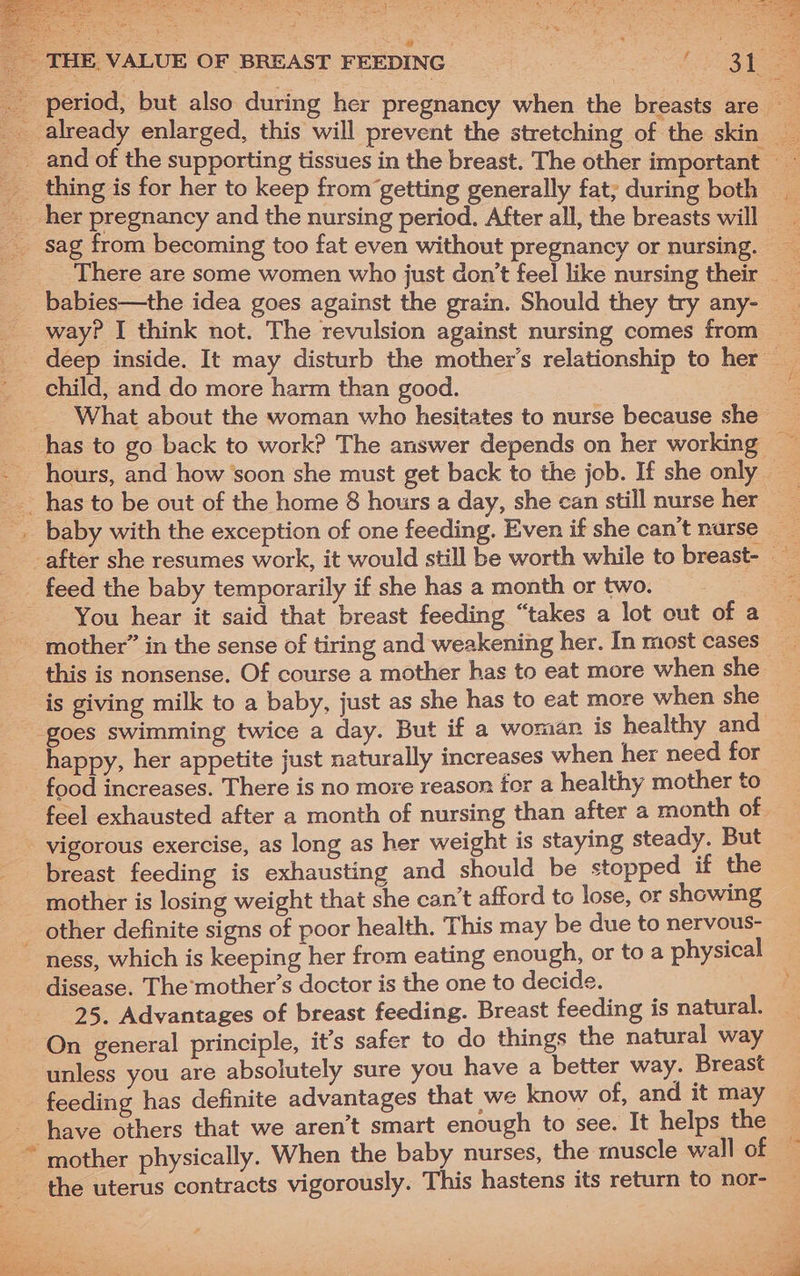 THE. VALUE OF BREAST FEEDING reuse _ period, but also during her pregnancy when the breasts are already enlarged, this will prevent the stretching of the skin ___and of the supporting tissues in the breast. The other important ___ thing is for her to keep from getting generally fat; during both _ _ her pregnancy and the nursing period. After all, the breasts will _ sag from becoming too fat even without pregnancy or nursing. __ There are some women who just don’t feel like nursing their babies—the idea goes against the grain. Should they try any- way? I think not. The revulsion against nursing comes from — _ deep inside. It may disturb the mother’s relationship to her — - child, and do more harm than good. : _ What about the woman who hesitates to nurse because she has to go back to work? The answer depends on her working — - hours, and how soon she must get back to the job. If she only ___ has to be out of the home 8 hours a day, she can still nurse her — -. baby with the exception of one feeding. Even if she can’t nurse _ _after she resumes work, it would still be worth while to breast- _ feed the baby temporarily if she has a month or two. - You hear it said that breast feeding “takes a lot out of a mother” in the sense of tiring and weakening her. In most cases — this is nonsense. Of course a mother has to eat more when she is giving milk to a baby, just as she has to eat more when she goes swimming twice a day. But if a woman is healthy and happy, her appetite just naturally increases when her need for _ food increases. There is no more reason for a healthy mother to feel exhausted after a month of nursing than after a month of - vigorous exercise, as long as her weight is staying steady. But breast feeding is exhausting and should be stopped if the mother is losing weight that she can’t afford to lose, or showing _ other definite signs of poor health. This may be due to nervous- ness, which is keeping her from eating enough, or to a physical disease. The’mother’s doctor is the one to decide. | 25. Advantages of breast feeding. Breast feeding is natural. On general principle, it’s safer to do things the natural way unless you are absolutely sure you have a better way. Breast feeding has definite advantages that we know of, and it may have others that we aren’t smart enough to see. It helps the ~ mother physically. When the baby nurses, the muscle wall of the uterus contracts vigorously. This hastens its return to nor- : 5 > fiPx ine ne ea me : r ey da Rea Me : oe or