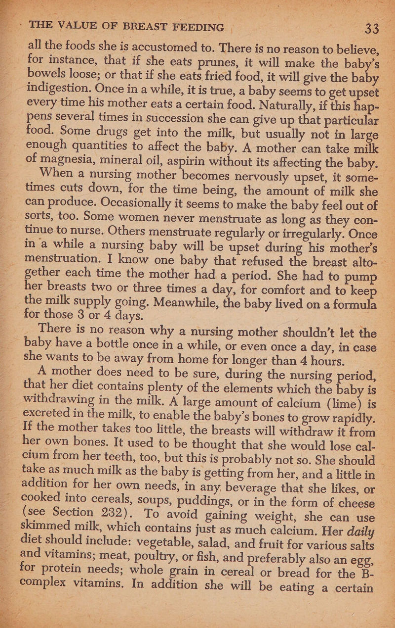 When a nursing mother becomes nervously upset, it some- times cuts down, for the time being, the amount of milk she ean produce. Occasionally it seems to make the baby feel out of tinue to nurse. Others menstruate regularly or irregularly. Once in a while a nursing baby will be upset during his mother’s gether each time the mother had a period. She had to pump her breasts two or three times a day, for comfort and to keep the milk supply going. Meanwhile, the baby lived on a formula for those 3 or 4 days. : There is no reason why a nursing mother shouldn’t let the she wants to be away from home for longer than 4 hours. that her diet contains plenty of the elements which the baby is withdrawing in the milk. A large amount of calcium (lime) is her own bones. It used to be thought that she would lose cal- take as much milk as the baby is getting from her, and a little in ste Aes cooked into cereals, soups, puddings, or in the form of cheese (see Section 232). To avoid gaining weight, she can use skimmed milk, which contains just as much calcium. Her daily diet should include: vegetable, salad, and fruit for various salts for protein needs; whole grain in cereal or bread for the B-