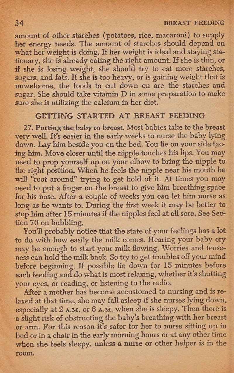Orne her energy needs. The amount of starches should depend on _ what her weight is doing. If her weight is ideal and staying sta- if she is losing weight, she should try to eat more starches, sugars, and fats. If she is too heavy, or is gaining weight that is unwelcome, the foods to cut down on are the starches and sure she is utilizing the calcium in her diet. - GETTING STARTED AT BREAST FEEDING __. 27. Putting the baby to breast. Most babies take to the breast very well. It’s easier in the early weeks to nurse the baby lying _ down. Lay him beside you on the bed. You lie on your side fac- __ the right position. When he feels the nipple near his mouth he will “root around” trying to get hold of it. At times you may for his nose. After a couple of weeks you can Jet him nurse as long as he wants to. During the first week it may be better to a | : tion 70 on bubbling. ___ You'll probably notice that the state of your feelings has a lot to do with how easily the milk comes. Hearing your baby cry ioe \ ae Ao. a t your eyes, or reading, or listening to the radio. 3 -_laxed at that time, she may fall asleep if she nurses lying down, especially at 2 a.m. or 6 a.m. when she is sleepy. Then there is _ aslight risk of obstructing the baby’s breathing with her breast or arm. For this reason it’s safer for her to nurse sitting up in ie Wi when she feels sleepy, unless a nurse or other helper is in the room.