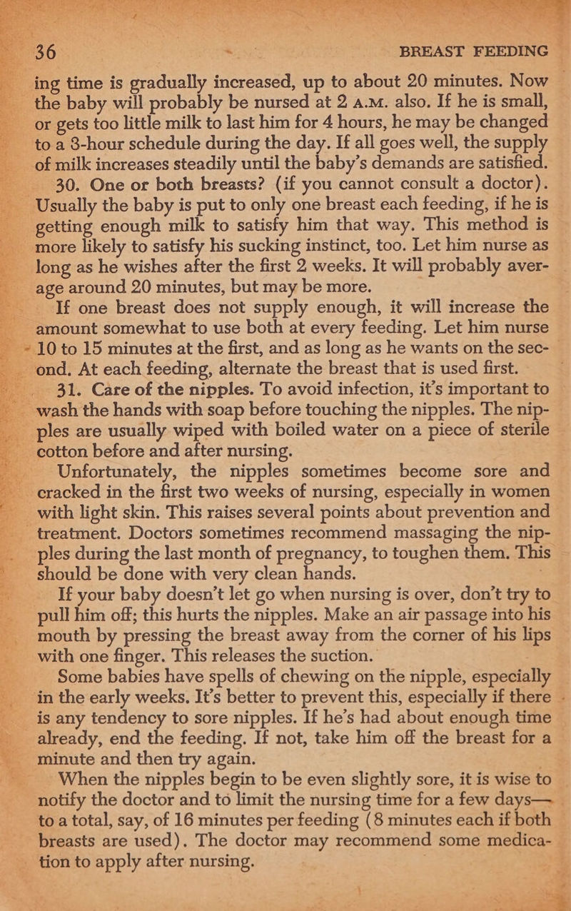 ing time is gradually increased, up to about 20 minutes. Now — the baby will probably be nursed at 2 a.M. also. If he is small, or gets too little milk to last him for 4 hours, he may be changed _ toa 8-hour schedule during the day. If all goes well, the supply __ of milk increases steadily until the baby’s demands are satisfied. 30. One or both breasts? (if you cannot consult a doctor). _ Usually the baby is put to only one breast each feeding, if he is _ getting enough milk to satisfy him that way. This method is _ more likely to satisfy his sucking instinct, too. Let him nurse as long as he wishes after the first 2 weeks. It will probably aver- | age around 20 minutes, but may be more. _ If one breast does not supply enough, it will increase the amount somewhat to use both at every feeding. Let him nurse 10 to 15 minutes at the first, and as long as he wants on the sec- _ ond. At each feeding, alternate the breast that is used first. _ 31. Care of the nipples. To avoid infection, it’s important to wash the hands with soap before touching the nipples. The nip- ples are usually wiped with boiled water on a piece of sterile cotton before and after nursing. _ Unfortunately, the nipples sometimes become sore and cracked in the first two weeks of nursing, especially in women with light skin. This raises several points about prevention and ‘. _ treatment. Doctors sometimes recommend massaging the nip- ___ ples during the last month of pregnancy, to toughen them. This should be done with very clean hands. . a _ If your baby doesn’t let go when nursing is over, don’t try to pull him off; this hurts the nipples. Make an air passage into his _. mouth by pressing the breast away from the corner of his lips . ‘ with one finger. This releases the suction. 3 Some babies have spells of chewing on the nipple, especially — a in the early weeks. It’s better to prevent this, especially if there - ___ is any tendency to sore nipples. If he’s had about enough time ~ _ already, end the feeding. If not, take him off the breast for a minute and then try again. When the nipples begin to be even slightly sore, it is wise to | notify the doctor and to limit the nursing time for a few days— to a total, say, of 16 minutes per feeding (8 minutes each if both — breasts are used), The doctor may recommend some medica- tion to apply after nursing. . erty