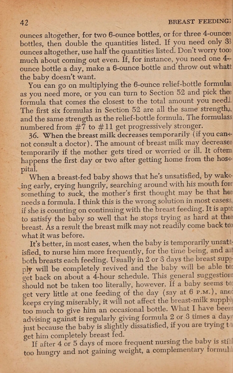 ounces altogether, for two 6-ounce bottles, or for three 4-ounces bottles, then double the quantities listed. If you need only 33 ounces altogether, use half the quantities listed. Don't worry toon much about coming out even. If, for instance, you need one 4-- ounce bottle a day, make a 6-ounce bottle and throw out whatt the baby doesn’t want. You can go on multiplying the 6-ounce relief-bottle formulaa as you need more, or you can turn to Section 52 and pick thee formula that comes the closest to the total amount you needl. The first six formulas in Section 52 are all the same strength,, and the same strength as the relief-bottle formula. The formulass numbered from #7 to #11 get progressively stronger. 36. When the breast milk decreases temporarily (if you can+- not consult a doctor). The amount of breast milk may decreasee temporarily if the mother gets tired or worried or ill. It oftem happens the first day or two after getting home from the hos-- pital. : When a breast-fed baby shows that he’s unsatisfied, by wak+ ing early, crying hungrily, searching around with his mouth foonr something to suck, the mother’s first thought may be that hee needs a formula. I think this is the wrong solution in most casess, if she is.counting on continuing with the breast feeding. It is apot to satisfy the baby so well that he stops trying as hard at thee breast. As a result the breast milk may not readily come back tae what it was before. It’s better, in most cases, when the baby is temporarily unsatt. isfied, to nurse him more frequently, for the time being, and aat both breasts each feeding. Usually in 2 or 3 days the breast supp ply will be completely revived and the baby will be able te et back on about a 4-hour schedule. This general suggestions should not be taken too literally, however. If a baby seems ti get very little at one feeding of the day (say at 6 P.M.), ano keeps crying miserably, it will not affect the breast-milk supplhy too much to give him an occasional bottle. What I have beer: advising against is regularly giving formula 2 or 8 times a dayy just because the baby is slightly dissatisfied, if you are trying tit et him completely breast fed. If after 4 or 5 days of more frequent nursing the baby is sti) too hungry and not gaining weight, a complementary formul:!