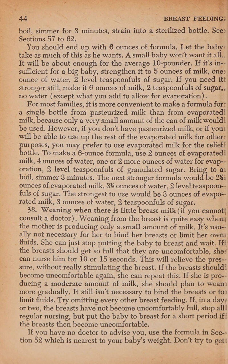 boil, simmer for 3 minutes, strain into a sterilized bottle. See: Sections 57 to 62. You should end up with 6 ounces of formula. Let the baby’ take as much of this as he wants. A small baby won't want it all.. It will be about enough for the average 10-pounder. If it’s in-- sufficient for a big baby, strengthen it to 5 ounces of milk, one: ounce of water, 2 level teaspoonfuls of sugar. If you need itt stronger still, make it 6 ounces of milk, 2 teaspoonfuls of sugar,, no water (except what you add to allow for evaporation). For most families, it is more convenient to make a formula for: a single bottle from pasteurized milk than from evaporated! milk, because only a very small amount of the can of milk would! be used. However, if you don’t have pasteurized milk, or if you! wili be able to use up the rest of the evaporated milk for other: purposes, you may prefer to use evaporated milk for the relief! bottle. To make a 6-ounce formula, use 2 ounces of evaporated! milk, 4 ounces of water, one or 2 more ounces of water for evap-- oration, 2 level teaspoonfuls of granulated sugar. Bring to ai boil, simmer 8 minutes. The next stronger formula would be 22: ounces of evaporated milk, 3% ounces of water, 2 level teaspoon-- fuls of sugar. The strongest to use would be 3 ounces of evapo-- rated miik, 3 ounces of water, 2 teaspoonfuls of sugar. 38. Weaning when there is little breast milk (if you cannott consult a doctor). Weaning from the breast is quite easy when} the mother is producing only a.small amount of milk. It’s usu-- ally not necessary for her to bind her breasts or limit her owni fluids. She can just stop putting the baby to breast and wait. Iff the breasts should get so full that they are uncomfortable, she? can nurse him for 10 or 15 seconds. This will relieve the pres-- sure, without really stimulating the breast. If the breasts should! become uncomfortable again, she can repeat this. If she is pro-- ducing a moderate amount of milk, she should plan to weana more gradually. It still isn’t necessary to bind the breasts or too limit fluids. Try omitting every other breast feeding. If, in a dayy or two, the breasts have not become uncomfortably full, stop alll) regular nursing, but put the baby to breast for a short period if! the breasts then become uncomfortable. If you have no doctor to advise you, use the formula in Sec-- tion 52 which is nearest to your baby’s weight. Don’t try to gett