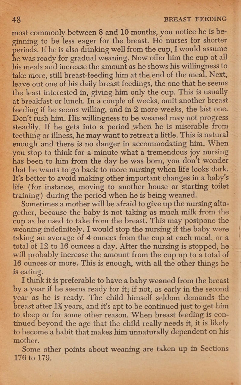 S-mr. YP (eRe = + en oe ae fe to oe CAR ee PSS SL-: eee A ; | : BREAST FEEDING _ most commonly between 8 and 10 months, you notice he is be- _ ginning to be less eager for the breast. He nurses for shorter periods. If he is also drinking well from the cup, I would assume _ his meals and increase the amount as he shows his willingness to take more, still breast-feeding him at the end of the meal. Next, leave out one of his daily breast feedings, the one that he seems _ the least interested in, giving him only the cup. This is usually at breakfast or lunch. In a couple of weeks, omit another breast feeding if he seems willing, and in 2 more weeks, the last one. _ Don’t rush him. His willingness to be weaned may not progress _ steadily. If he gets into a period when he is miserable from — _ teething or illness, he may want to retreat a little. This is natural enough and there is no danger in accommodating him. When &amp; stop to think for a minute what a tremendous joy nursing 1as been to him from the day he was born, you don’t wonder that he wants to go back to more nursing when life looks dark. _ _ It’s better to avoid making other important changes in a baby’s _ life (for instance, moving to another house or starting toilet _ training) during the period when he is being weaned. Sometimes a mother will be afraid to give up the nursing alto- _ gether, because the baby is not taking as much milk from the _ cup as he used to take from the breast. This may postpone the weaning indefinitely. I would stop the nursing if the baby were _ taking an average of 4 ounces from the cup at each meal, ora _ total of 12 to 16 ounces a day. After the nursing is stopped, he | ___ will probably increase the amount from the cup up to a total of 16 ounces or more. This is enough, with all the other things he is eating. I think it is preferable to have a baby weaned from the breast _ by ayear if he seems ready for it; if not, as early in the second _ year as he is ready. The child himself seldom demands the __ breast after 1% years, and it’s apt to be continued just to get him ___ to sleep or for some other reason. When breast feeding is con- __ tinued beyond the age that the child really needs it, it is likely ‘to become a habit that makes him unnaturally dependent on his mother. Some other points about weaning are taken up in Sections 176 to 179. |