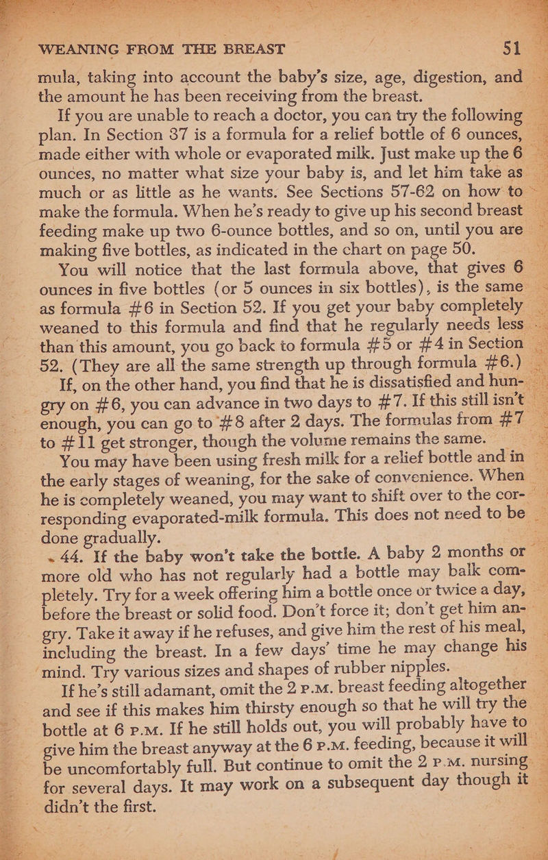 51 mula, taking into account the baby’s size, age, digestion, and 3 the amount he has been receiving from the breast. 4 If you are unable to reach a doctor, you can try the following _ / WEANING FROM THE BREAST made either with whole or evaporated milk. Just make up the 6 ounces, no matter what size your baby is, and let him take as. much or as little as he wants. See Sections 57-62 on how to — make the formula. When he’s ready to give up his second breast. feeding make up two 6-ounce bottles, and so on, until you are making five bottles, as indicated in the chart on page 50. You will notice that the last formula above, that gives 6 — ounces in five bottles (or 5 ounces in six bottles), is the same - as formula #6 in Section 52. If you get your baby completely _ weaned to this formula and find that he regularly needs less. than this amount, you go back to formula #5 or #4 in Section If, on the other hand, you find that he is dissatisfied and hun : gry on #6, you can advance in two days to #7. If this still isn't enough, you can go to #8 after 2 days. The formulas from aL os to #11 get stronger, though the volume remains the same. ae You may have been using fresh milk for a relief bottle and in ~ : the early stages of weaning, for the sake of convenience. When a he is completely weaned, you may want to shift over to the cor- a done gradually. ae . 44, If the baby won't take the bottle. A baby 2 months or ~ pletely. Try for a week offering him a bottle once or twice a day, 2 before the breast or solid food. Don’t force it; don’t get him an-— including the breast. In a few days’ time he may change his _ ‘mind. Try various sizes and shapes of rubber nipples. If he’s still adamant, omit the 2 p.m. breast feeding altogether 2 and see if this makes him thirsty enough so that he will try the — bottle at 6 p.m. If he still holds out, you will probably have to — give him the breast anyway at the 6 p.m. feeding, because it will be uncomfortably full. But continue to omit the 2 p.m. nursing: for several days. It may work on a subsequent day though it — didn’t the first. | fe