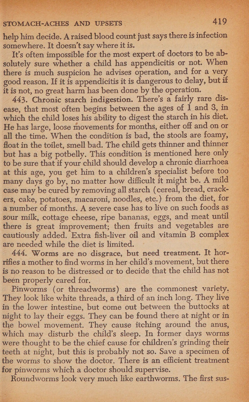 OMA &gt; a . help him decide. A raised blood count just says there is infection somewhere. It doesn’t say where it is. = __ It’s often impossible for the most expert of doctors to be ab-- solutely sure whether a child has appendicitis or not. When there is much suspicion he advises operation, and for a very good reason. If it is appendicitis it is dangerous to delay, but if it is not, no great harm has been done by the operation. — p 443, Chronic starch indigestion. There’s a fairly rare dis- ease, that most often begins between the ages of 1 and 3, in which the child loses his ability to digest the starch in his diet. He has large, loose movements for months, either off and on or all the time. When the condition is bad, the stools are foamy, float in the toilet, smell bad. The child gets thinner and thinner but has a big potbelly. This condition is mentioned here only to be sure that if your child should develop a chronic diarrhoea at this age, you get him to a children’s specialist before too many days go by, no matter how difficult it might be. A mild ease may be cured by removing all starch (cereal, bread, crack- ers, cake, potatoes, macaroni, noodles, etc.) from the diet, for a number of months. A severe case has to live on such foods as sour milk, cottage cheese, ripe bananas, eggs, and meat until there is great improvement; then fruits and vegetables are cautiously added. Extra fish-liver oil and vitamin B complex are needed while the diet is limited. 3 444, Worms are no disgrace, but need treatment. It hor- rifies a mother to find worms in her child’s movement, but there is no reason to be distressed or to decide that the child has not been properly cared for. | : Pinworms (or threadworms) are the commonest variety. They look like white threads, a third of an inch long. They live in the lower intestine, but come out between the buttocks at night to lay their eggs. They can be found there at night or in the bowel movement. They cause itching around the anus, which may disturb the child’s sleep. In former days worms were thought to be the chief cause for children’s grinding their teeth at night, but this is probably not so. Save a specimen of the worms to show the doctor. There is an efficient treatment for pinworms which a doctor should supervise. : ~ Roundworms look very much like earthworms. The first sus-