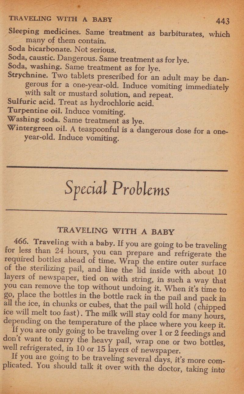 Sleeping medicines. Same treatment as barbiturates, which many of them contain. = Soda bicarbonate. Not serious. Soda, caustic. Dangerous. Same treatment as for lye. Soda, washing. Same treatment as for lye. Strychnine. Two tablets prescribed for an adult may be dan- gerous for a one-year-old. Induce vomiting immediately with salt or mustard solution, and repeat. Ss Sulfuric acid. Treat as hydrochloric acid. Turpentine oil. Induce vomiting. Washing soda. Same treatment as lye. a Wintergreen oil. A teaspoonful is a dangerous dose for a one- _ year-old. Induce vomiting. . Special Problems 4 TRAVELING WITH A BABY 466. Traveling with a baby. If you are going to be traveling — for less than 24 hours, you can prepare and refrigerate the — required bottles ahead of time. Wrap the entire outer surface of the sterilizing pail, and line the lid inside with about 10 layers of newspaper, tied on with string, in such a way that you can remove the top without undoing it. When it’s time to go, place the bottles in the bottle rack in the pail and pack in all the ice, in chunks or cubes, that the pail will hold (chipped _ ice will melt too fast). The milk will stay cold for many hours, © If you are only going to be traveling over 1 or 2 feedings and don’t want to carry the heavy pail, wrap one or two bottles, well refrigerated, in 10 or 15 layers of newspaper. __If you are going to be traveling several days, it’s more com- plicated. You should talk it over with the doctor, taking into —