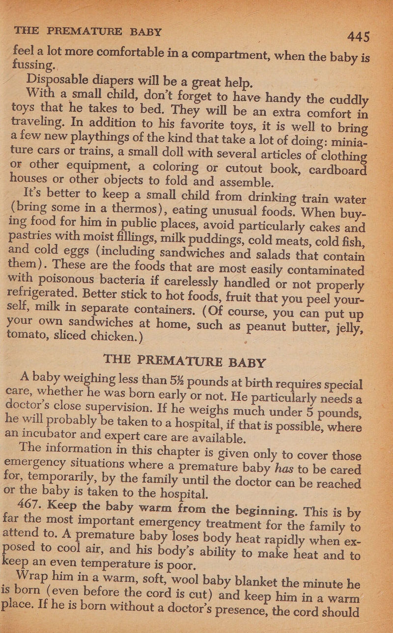 THE PR pay | eRe 44. feel a lot more comfortable in a compartment, when the baby is’ fussing. ae - Disposable diapers will be a great help. pe With a small child, don’t forget to have handy the cuddly toys that he takes to bed. They will be an extra comfort in— traveling. In addition to his favorite toys, it is well to bring a few new playthings of the kind that take a lot of doing: minia ture cars or trains, a small doll with several articles of clothing © or other equipment, a coloring or cutout book, cardboard houses or other objects to fold and assemble. a It’s better to keep a small child from drinking train water (bring some in a thermos), eating unusual foods. When buy-_ ing food for him in public places, avoid particularly cakes and pastries with moist fillings, milk puddings, cold meats, cold fish, — and cold eggs (including sandwiches and salads that contain them). These are the foods that are most easily contaminated | with poisonous bacteria if carelessly handled or not properly — refrigerated. Better stick to hot foods, fruit that you peel your-_ self, milk in separate containers, (Of course, you can put up your own sandwiches at home, such as peanut butter, jelly, — tomato, sliced chicken.) | THE PREMATURE BABY _ A baby weighing less than 5% pounds at birth requires special _ care, whether he was born early or not. He particularly needsa_ doctor’s close supervision. If he weighs much under 5 pounds, he will probably be taken to a hospital, if that is possible, where an incubator and expert care are available. The information in this chapter is given only to cover those — emergency situations where a premature baby has to be cared for, temporarily, by the family until the doctor can be reached or the baby is taken to the hospital. : 467. Keep the baby warm from the beginning. This is by © far the most important emergency treatment for the family to — attend to. A premature baby loses body heat rapidly when ex- — posed to cool air, and his body’s ability to make heat and to. ss keep an even temperature is poor. = . Wrap him in a warm, soft, wool baby blanket the minute he _ is born (even before the cord is cut) and keep him in a warm _ place. If he is born without a doctor’s presence, the cord should -