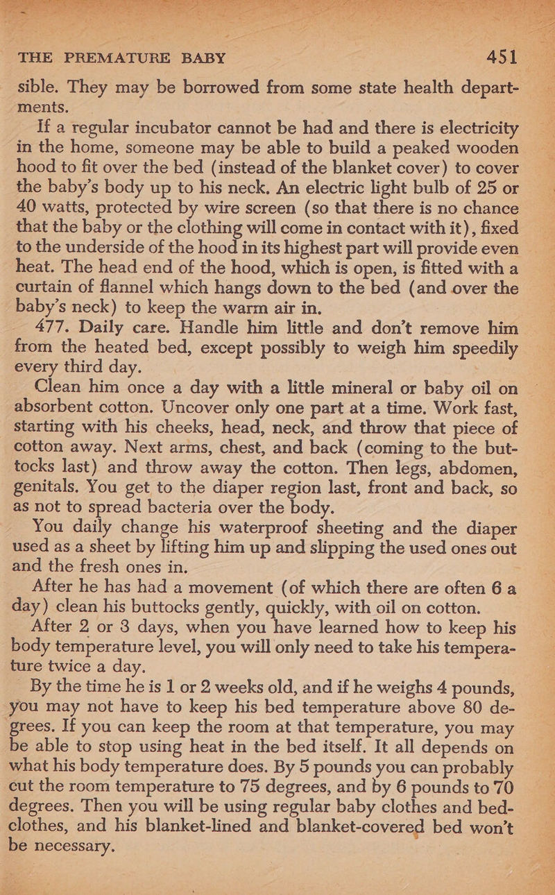 sible. They may be borrowed from some state health depart- ments. If a regular incubator cannot be had and there is electricity in the home, someone may be able to build a peaked wooden hood to fit over the bed (instead of the blanket cover) to cover the baby’s body up to his neck. An electric light bulb of 25 or 40 watts, protected by wire screen (so that there is no chance that the baby or the clothing will come in contact with it), fixed curtain of flannel which hangs down to the bed (and over the baby’s neck) to keep the warm air in. | 477. Daily care. Handle him little and don’t remove him from the heated bed, except possibly to weigh him speedily every third day. absorbent cotton. Uncover only one part at a time. Work fast, starting with his cheeks, head, neck, and throw that piece of cotton away. Next arms, chest, and back (coming to the but- tocks last) and throw away the cotton. Then legs, abdomen, genitals. You get to the diaper region last, front and back, so as not to spread bacteria over the body. You daily change his waterproof sheeting and the diaper used as a sheet by lifting him up and slipping the used ones out and the fresh ones in. After he has had a movement (of which there are often 6 a day ) clean his buttocks gently, quickly, with oil on cotton. After 2 or 3 days, when you have learned how to keep his body temperature level, you will only need to take his tempera- ture twice a day. _ By the time he is 1 or 2 weeks old, and if he weighs 4 pounds, you may not have to keep his bed temperature above 80 de- ‘grees. If you can keep the room at that temperature, you may what his body temperature does. By 5 pounds you can probably cut the room temperature to 75 degrees, and by 6 pounds to 70 degrees. Then you will be using regular baby clothes and bed- clothes, and his blanket-lined and blanket-covered bed won’t be necessary. ie = ae x rates OY AC, eS ee i Air me ie eee SN ot