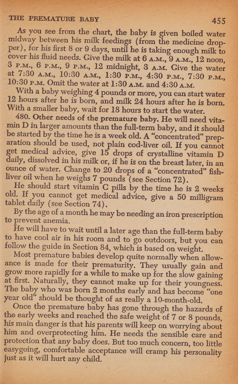 As you see from the chart, the baby is given boiled water _ midway between his milk feedings (from the medicine drop- per), for his first 8 or 9 days, until he is 3 cover his fluid needs. Give the milk at 6 a. at 7:30 am., 10:30 a.m., 1:30 P.M., 4:30 P.m. 12 hours after he is born, and milk 24 hours after he is born, With a smaller baby, wait for 18 hours to start the water. 480. Other needs of the premature baby. He will need vita- min D in larger amounts than the full-term baby, and it should be started by the time he is a week old. A “concentrated” prep- aration should be used, not plain cod-liver oil. If you cannot get medical advice, give 15 drops of crystalline vitamin D_ daily, dissolved in his milk or, if he is on the breast later, in an ounce of water. Change to 20 drops of a “concentrated” fish- | liver oil when he weighs 7 pounds (see Section 72). He should start vitamin C pills by the time he is 2 weeks old. If you cannot get medical advice, give a 50 milligram tablet daily (see Section 74). By the age of a month he may be needing an iron prescription to prevent anemia. | He will have to wait until a later age than the full-term baby to have cool air in his room and to go outdoors, but you can follow the guide in Section 84, which is based on weight. Most premature babies develop quite normally when allow- ance is made for their prematurity. They usually gain and grow more rapidly for a while to make up for the slow gaining at first. Naturally, they cannot make up for their youngness. The baby who was born 2 months early and has become “one year old” should be thought of as really a 10-month-old. __ Once the premature baby has gone through the hazards of the early weeks and reached the safe weight of 7 or 8 pounds, — his main danger is that his parents will keep on worrying about him and overprotecting him. He needs the sensible care and — €asygoing, comfortable acceptance will cramp his personality — just as it will hurt any child. os