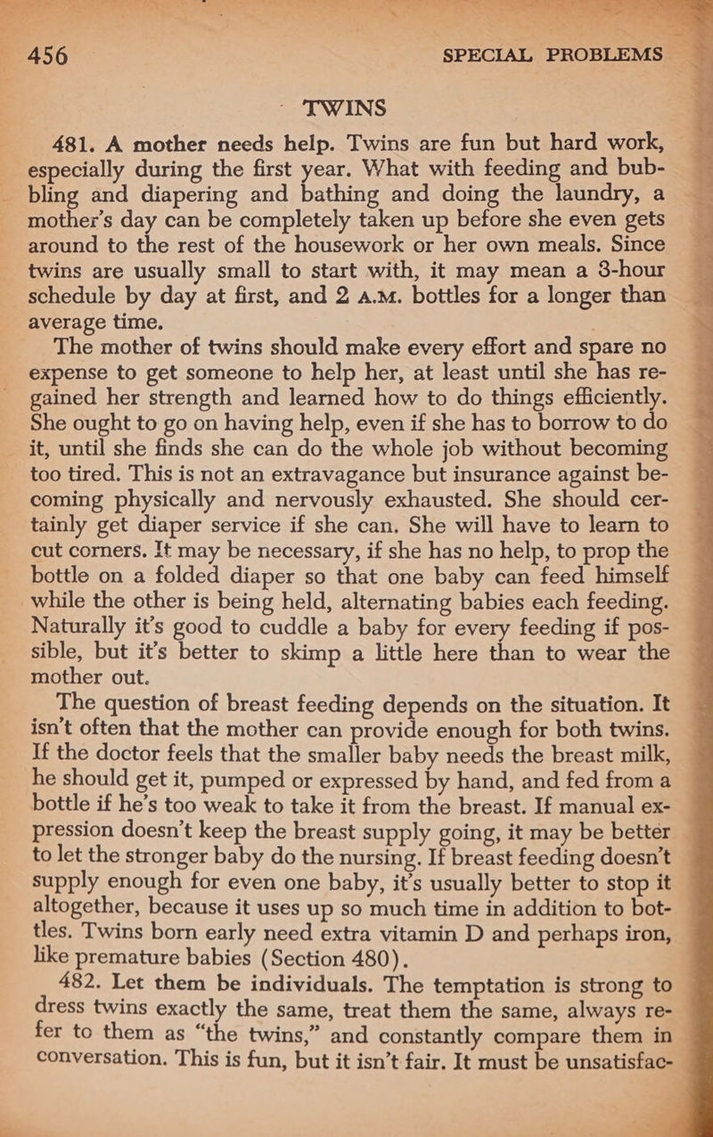 Ls . . tia a &gt; ye ee Ne =a. Ce : ‘ ka — Eee . x ‘2 &lt;— P 456 SPECIAL PROBLEMS “a ’ TWINS 481. A mother needs help. Twins are fun but hard work, ~ especially during the first year. What with feeding and bub- _ _ bling and diapering and bathing and doing the laundry, a _ mother’s day can be completely taken up before she even gets around to the rest of the housework or her own meals. Since _ twins are usually small to start with, it may mean a 38-hour _ schedule by day at first, and 2 a.m. bottles for a longer than average time. . The mother of twins should make every effort and spare no expense to get someone to help her, at least until she has re- gained her strength and learned how to do things efficiently. She ought to go on having help, even if she has to borrow to do it, until she finds she can do the whole job without becoming too tired. This is not an extravagance but insurance against be- coming physically and nervously exhausted. She should cer- tainly get diaper service if she can. She will have to learn to cut corners. It may be necessary, if she has no help, to prop the bottle on a folded diaper so that one baby can feed himself while the other is being held, alternating babies each feeding. Naturally it’s good to cuddle a baby for every feeding if pos- sible, but it’s better to skimp a little here than to wear the mother out. The question of breast feeding depends on the situation. It isn't often that the mother can provide enough for both twins. If the doctor feels that the smaller baby needs the breast milk, he should get it, pumped or expressed by hand, and fed from a bottle if he’s too weak to take it from the breast. If manual ex- — pression doesn’t keep the breast supply going, it may be better _ to let the stronger baby do the nursing. If breast feeding doesn’t supply enough for even one baby, it’s usually better to stop it altogether, because it uses up so much time in addition to bot- tles. Twins born early need extra vitamin D and perhaps iron, like premature babies (Section 480). 482. Let them be individuals. The temptation is strong to — dress twins exactly the same, treat them the same, always re- fer to them as “the twins,” and constantly compare them in — conversation. This is fun, but it isn’t fair. It must be unsatisfac-