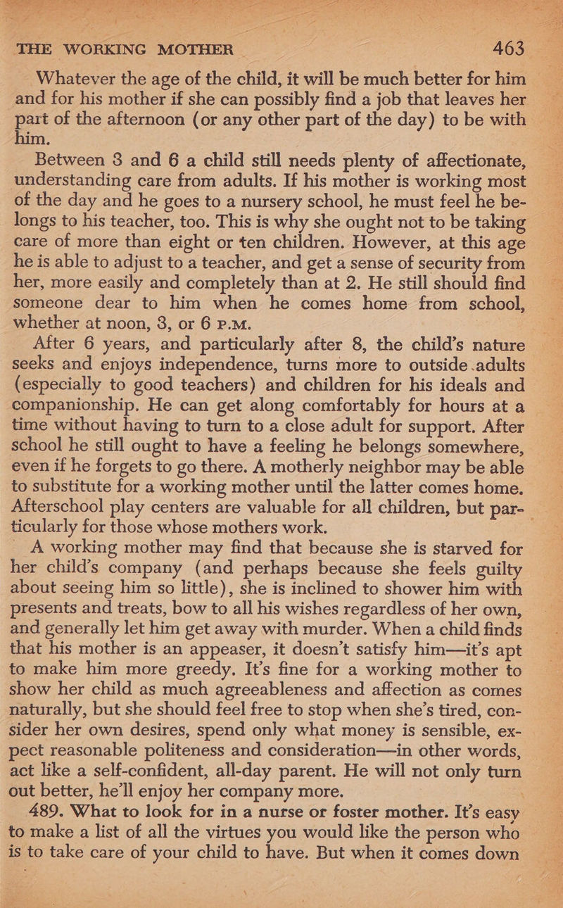 _ Whatever the age of the child, it will be much better for him and for his mother if she can possibly find a job that leaves her part of the afternoon (or any other part of the day) tobe with him . Between 3 and 6 a child still needs plenty of affectionate, understanding care from adults. If his mother is working most of the day and he goes to a nursery school, he must feel he be- longs to his teacher, too. This is why she ought not to be taking care of more than eight or ten children. However, at this age he is able to adjust to a teacher, and get a sense of security from her, more easily and completely than at 2. He still should find someone dear to him when he comes home from school, whether at noon, 3, or 6 P.M. After 6 years, and particularly after 8, the child’s nature seeks and enjoys independence, turns more to outside .adults (especially to good teachers) and children for his ideals and companionship. He can get along comfortably for hours at a time without having to turn to a close adult for support. After school he still ought to have a feeling he belongs somewhere, even if he forgets to go there. A motherly neighbor may be able to substitute for a working mother until the latter comes home. Afterschool play centers are valuable for all children, but par- ticularly for those whose mothers work. __A working mother may find that because she is starved for her child’s company (and perhaps because she feels guilty about seeing him so little), she is inclined to shower him with presents and treats, bow to all his wishes regardless of her own, and generally let him get away with murder. When a child finds that his mother is an appeaser, it doesn’t satisfy him—it’s apt to make him more greedy. It’s fine for a working mother to show her child as much agreeableness and affection as comes naturally, but she should feel free to stop when she’s tired, con- sider her own desires, spend only what money is sensible, ex- pect reasonable politeness and consideration—in other words, — act like a self-confident, all-day parent. He will not only turn out better, he’ll enjoy her company more. \ 489. What to look for in a nurse or foster mother. It’s easy _ to make a list of all the virtues you would like the person who is to take care of your child to have. But when it comes down \