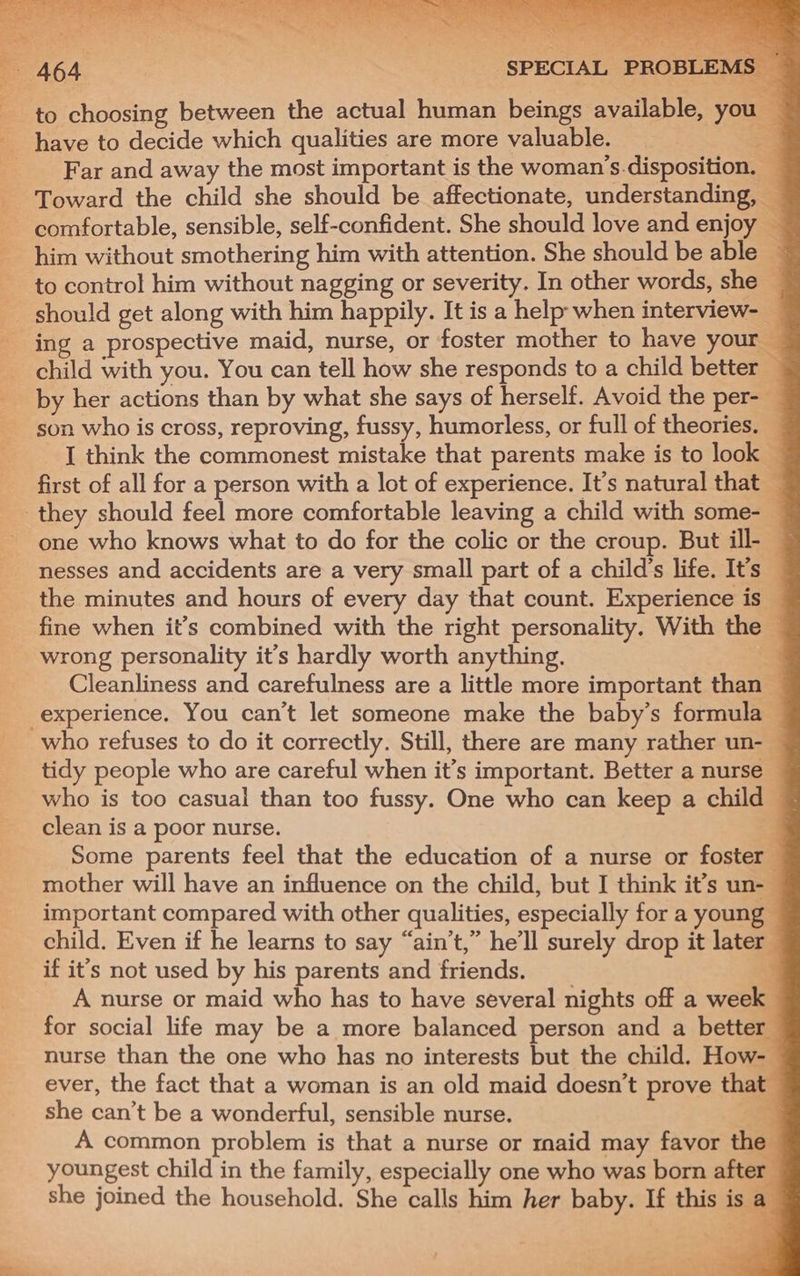 a4 Ay eae bar he oe Seta ti en Nan DTW aeake | ~ 464 ‘SPECIAL PROBLEMS — to choosing between the actual human beings available, you | have to decide which qualities are more valuable. aa Far and away the most important is the woman’s disposition. _ - Toward the child she should be affectionate, understanding, — comfortable, sensible, self-confident. She should love and enjoy — him without smothering him with attention. She should be able ~ to control him without nagging or severity. In other words, she — should get along with him happily. It is a help when interview- — _ing a prospective maid, nurse, or foster mother to have your — child with you. You can tell how she responds to a child better __ by her actions than by what she says of herself. Avoid the per-— son who is cross, reproving, fussy, humorless, or full of theories. — __[ think the commonest mistake that parents make is to look — first of all for a person with a lot of experience. It’s natural that they should feel more comfortable leaving a child with some- _ one who knows what to do for the colic or the croup. But ill- | nesses and accidents are a very small part of a child's life. It’s the minutes and hours of every day that count. Experience is — fine when it’s combined with the right personality. With the © wrong personality it’s hardly worth anything. ‘3 Cleanliness and carefulness are a little more important than — experience, You can’t let someone make the baby’s formula — who refuses to do it correctly. Still, there are many rather un-— tidy people who are careful when it’s important. Better a nurse who is too casual than too fussy. One who can keep a child clean is a poor nurse. j Some parents feel that the education of a nurse or foster mother will have an influence on the child, but I think it’s un- important compared with other qualities, especially for a young child. Even if he learns to say “ain't,” he'll surely drop it later if it’s not used by his parents and friends. A nurse or maid who has to have several nights off a week for social life may be a more balanced person and a better nurse than the one who has no interests but the child. How- ever, the fact that a woman is an old maid doesn’t prove tha’ she can’t be a wonderful, sensible nurse. = A common problem is that a nurse or maid may favor the youngest child in the family, especially one who was born after — she joined the household. She calls him her baby. If this is a 4 7 a rae |= 4) Vee eee