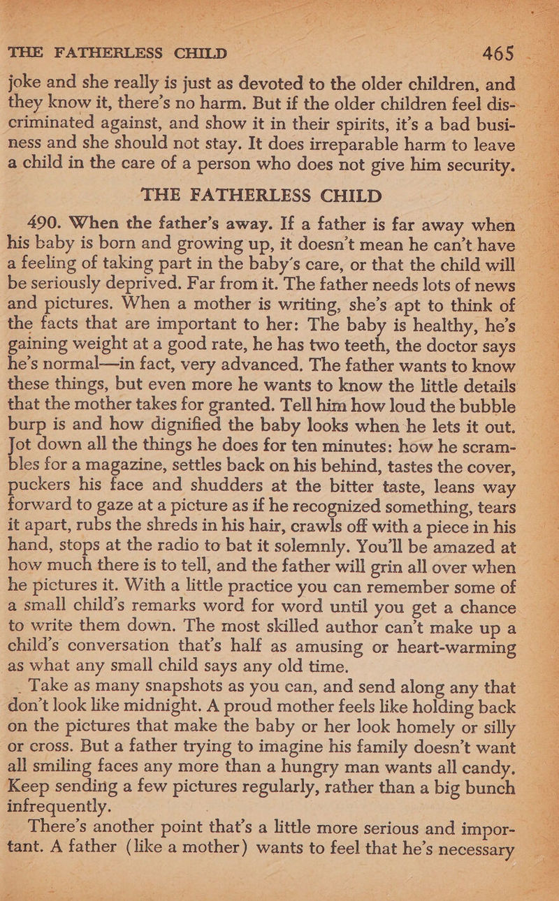 Bs bac ae Ne a = 5 l= THE FATHERLESS CHILD joke and she really is just as devoted to the older children, and . they know it, there’s no harm. But if the older children feel dis- criminated against, and show it in their spirits, it’s a bad busi- i ness and she should not stay. It does irreparable harm to leave a child in the care of a person who does not give him security. _ THE FATHERLESS CHILD 490. When the father’s away. If a father is far away when __ his baby is born and growing up, it doesn’t mean he can’t have — a a feeling of taking part in the baby’s care, or that the child will be seriously deprived. Far from it. The father needs lots of news and pictures. When a mother is writing, she’s apt to think of the facts that are important to her: The baby is healthy, he’s __ : gaining weight at a good rate, he has two teeth, the doctor says he’s normal—in fact, very advanced. The father wants to know these things, but even more he wants to know the little details that the mother takes for granted. Tell him how loud the bubble burp is and how dignified the baby looks when he lets it out. Jot down all the things he does for ten minutes: how he scram- bles for a magazine, settles back on his behind, tastes the cover, puckers his face and shudders at the bitter taste, leans way forward to gaze at a picture as if he recognized something, tears it apart, rubs the shreds in his hair, crawls off with a piece in his hand, stops at the radio to bat it solemnly. You'll be amazed at how much there is to tell, and the father will grin all over when he pictures it. With a little practice you can remember some of a small child’s remarks word for word until you get a chance to write them down. The most skilled author can’t make upa child’s conversation that’s half as amusing or heart-warming __ as what any small child says any old time. - _ Take as many snapshots as you can, and send along any that don’t look like midnight. A proud mother feels like holding back on the pictures that make the baby or her look homely or silly : or cross. But a father trying to imagine his family doesn’t want __ all smiling faces any more than a hungry man wants allcandy. Keep sending a few pictures regularly, rather than a big bunch — infrequently. : There’s another point that’s a little more serious and impor- tant. A father (like a mother) wants to feel that he’s necessary ~ SSA