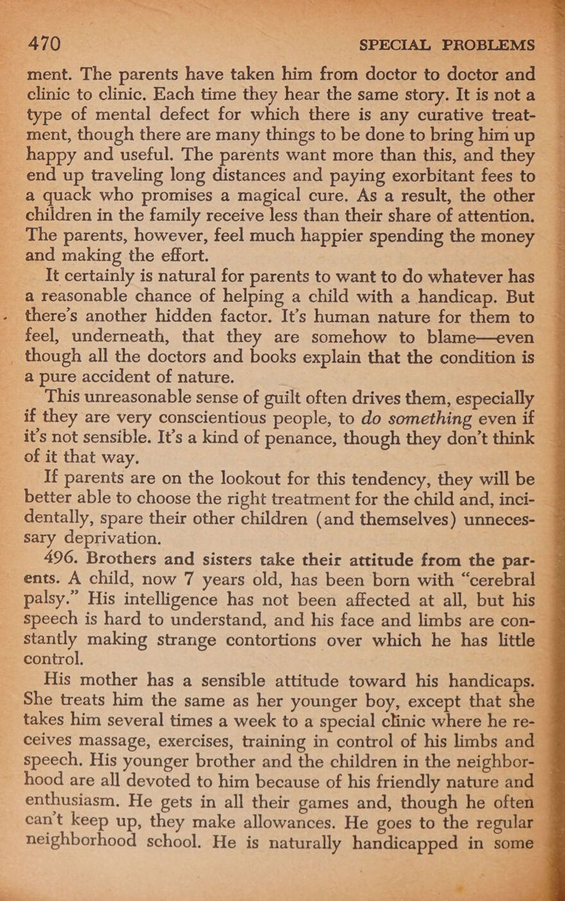 ] —— aor - Pe hh ct 4 = J ee a le ee ; oS “ ATO : SPECIAL PROBLEMS — ment. The parents have taken him from doctor to doctor and clinic to clinic. Each time they hear the same story. It is not a type of mental defect for which there is any curative treat- ment, though there are many things to be done to bring him up happy and useful. The parents want more than this, and they _ end up traveling long distances and paying exorbitant fees to _ a quack who promises a magical cure. As a result, the other children in the family receive less than their share of attention. The parents, however, feel much happier spending the money and making the effort. It certainly is natural for parents to want to do whatever has a reasonable chance of helping a child with a handicap. But there’s another hidden factor. It’s human nature for them to feel, underneath, that they are somehow to blame—even _ though all the doctors and books explain that the condition is a pure accident of nature. | This unreasonable sense of guilt often drives them, especially _ _ if they are very conscientious people, to do something even if — _ it’s not sensible. It’s a kind of penance, though they don’t think of it that way. 3 If parents are on the lookout for this tendency, they will be better able to choose the right treatment for the child and, inci- dentally, spare their other children (and themselves) unneces- sary deprivation. | 496. Brothers and sisters take their attitude from the par- ents. A child, now 7 years old, has been born with “cerebral — palsy.” His intelligence has not been affected at all, but his — speech is hard to understand, and his face and limbs are con- stantly making strange contortions over which he has little ~ control. : His mother has a sensible attitude toward his handicaps. — She treats him the same as her younger boy, except that she — takes him several times a week to a special clinic where he re- ceives massage, exercises, training in control of his limbs and — speech, His younger brother and the children in the neighbor- hood are all devoted to him because of his friendly nature and enthusiasm. He gets in all their games and, though he often” can't keep up, they make allowances. He goes to the regular — neighborhood school. He is naturally handicapped in some