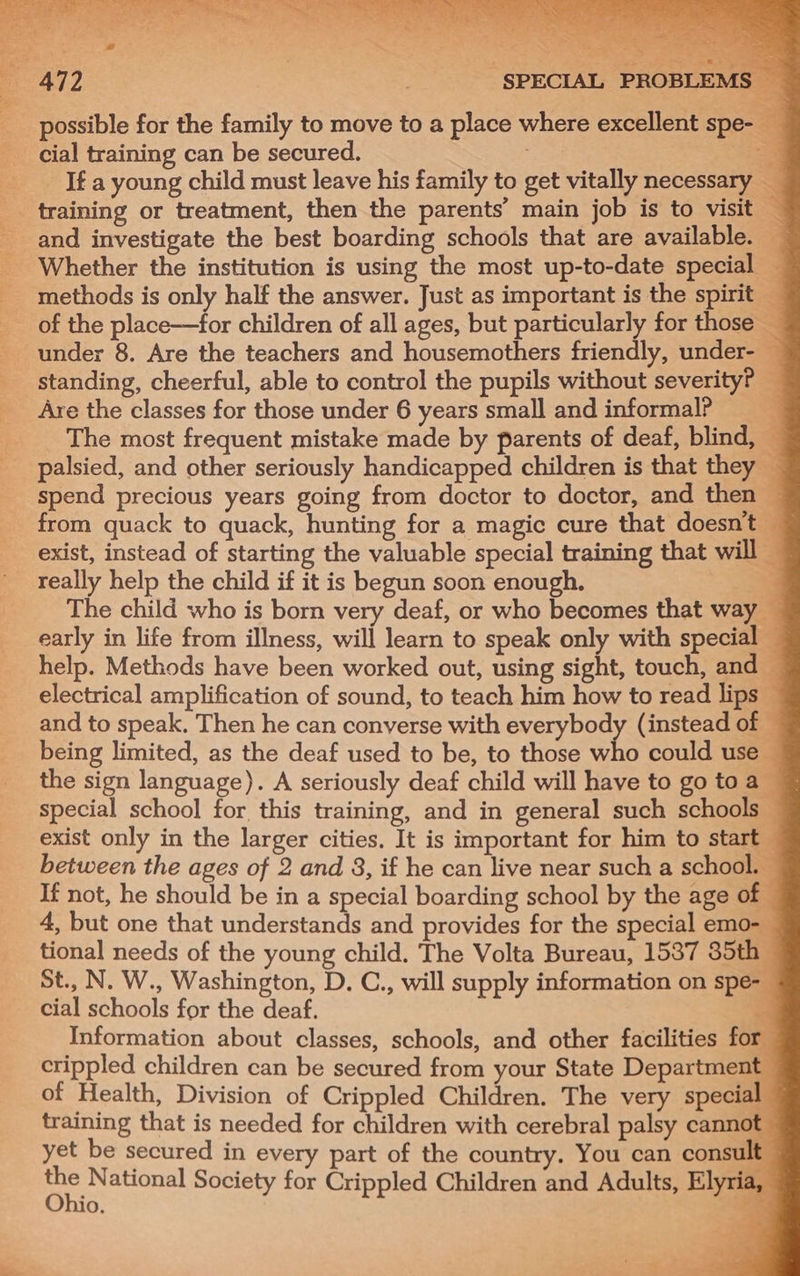 - : can ae a SPECIAL PROBLEMS ~ possible for the family to move to a place where excellent spe cial training can be secured. io _ Ifa young child must leave his family to get vitally necessary _ Whether the institution is using the most up-to-date special — of the place—for children of all ages, but particularly for those — under 8. Are the teachers and housemothers friendly, under- — standing, cheerful, able to control the pupils without severity? — The most frequent mistake made by parents of deaf, blind, 3 spend precious years going from doctor to doctor, and then ~ from quack to quack, hunting for a magic cure that doesnt — exist, instead of starting the valuable special training that will — really help the child if it is begun soon enough. 3 The child who is born very deaf, or who becomes that way — early in life from illness, will learn to speak only with special — help. Methods have been worked out, using sight, touch, and © electrical amplification of sound, to teach him how to read lips — and to speak. Then he can converse with everybody (instead of — being limited, as the deaf used to be, to those who could use the sign language). A seriously deaf child will have to gotoa © special school for, this training, and in general such schools exist only in the larger cities. It is important for him to start between the ages of 2 and 8, if he can live near such a school. — If not, he should be in a special boarding school by the age of 4, but one that understands and provides for the special emo- tional needs of the young child. The Volta Bureau, 1537 85th St., N. W., Washington, D. C., will supply information on spe- cial schools for the deaf. “ Information about classes, schools, and other facilities for crippled children can be secured from your State Departmen of Health, Division of Crippled Children. The very special training that is needed for children with cerebral palsy cannot yet be secured in every part of the country. You can consult Br National Society for Crippled Children and Adults, El ia, O. a is a