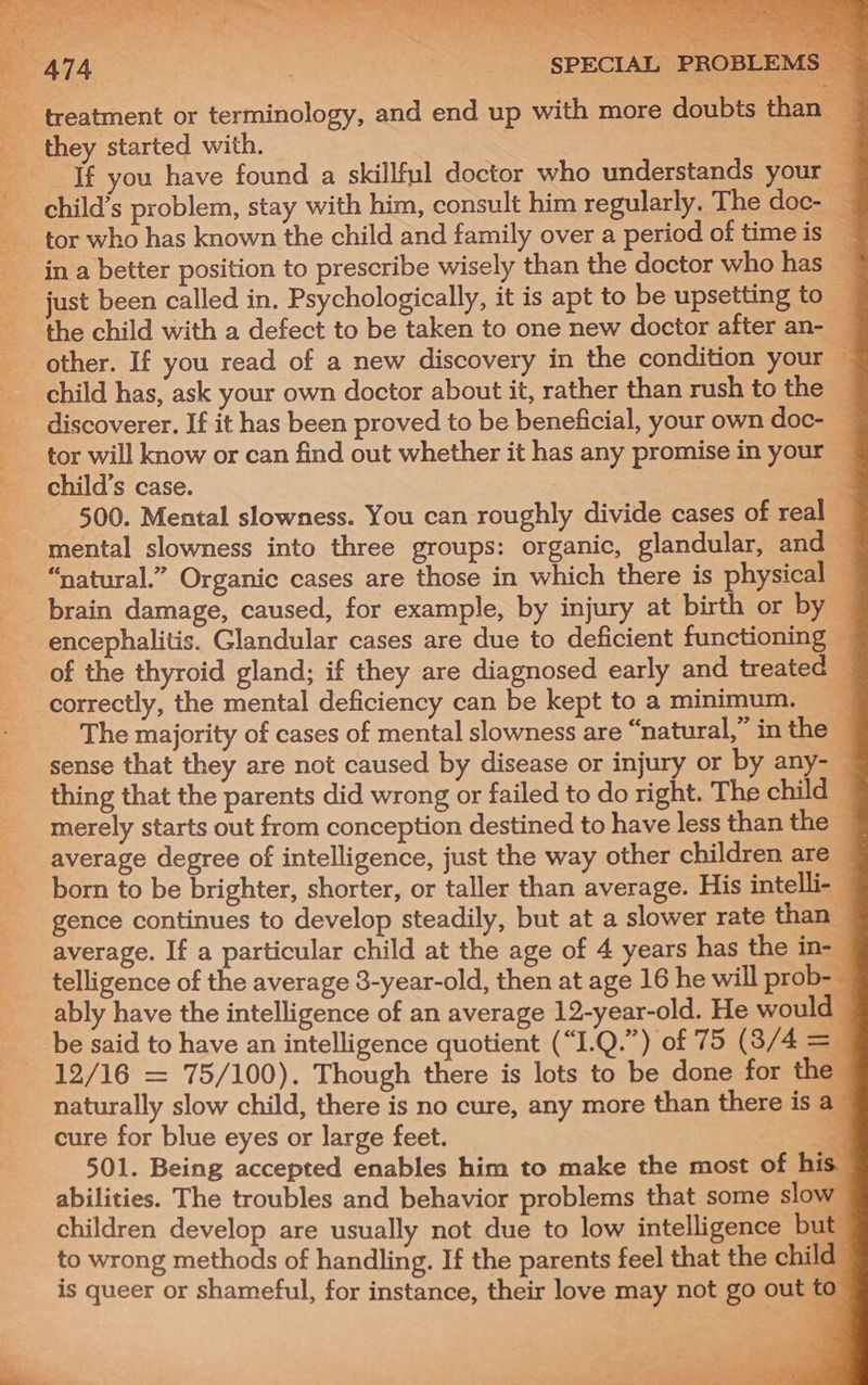 Be ET) ee Oe ee ds bat OG ied are a aa) fa SF, a a OR ee ae 7 RY ay sake : 474 ; SPECIAL PROBLEMS a 3 - treatment or terminology, and end up with more doubts than — they started with. ; If you have found a skillful doctor who understands your | child’s problem, stay with him, consult him regularly. The doc- — tor who has known the child and family over a period of time is _ in a better position to prescribe wisely than the doctor who has ~ just been called in. Psychologically, it is apt to be upsetting to ‘the child with a defect to be taken to one new doctor after an- — other. If you read of a new discovery in the condition your — child has, ask your own doctor about it, rather than rush to the — discoverer. If it has been proved to be beneficial, your own doc- — tor will know or can find out whether it has any promise in your — child’s case. 4 500. Mental slowness. You can roughly divide cases of real — mental slowness into three groups: organic, glandular, and “natural.” Organic cases are those in which there is physical — brain damage, caused, for example, by injury at birth or by © encephalitis. Glandular cases are due to deficient functioning © of the thyroid gland; if they are diagnosed early and treated — correctly, the mental deficiency can be kept to a minimum. The majority of cases of mental slowness are “natural,” in the — sense that they are not caused by disease or injury or by any-— thing that the parents did wrong or failed to do right. The child merely starts out from conception destined to have less than the 7 average degree of intelligence, just the way other children are | born to be brighter, shorter, or taller than average. His intelli- © gence continues to develop steadily, but at a slower rate than average. If a particular child at the age of 4 years has the in- telligence of the average 3-year-old, then at age 16 he will prob- ably have the intelligence of an average 12-year-old. He would _ be said to have an intelligence quotient (“I.Q.”) of 75 (8/4 =i 12/16 = 75/100). Though there is lots to be done for the naturally slow child, there is no cure, any more than there is a cure for blue eyes or large feet. 2 501. Being accepted enables him to make the most of his abilities. The troubles and behavior problems that some slow children develop are usually not due to low intelligence but to wrong methods of handling. If the parents feel that the child is queer or shameful, for instance, their love may not go out to