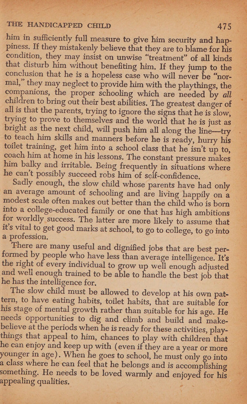 condition, they may insist on unwise “treatment” of all kinds all is that the parents, trying to ignore the signs that he is slow, bright as the next child, will push him all along the line—try to teach him skills and manners before he is ready, hurry his coach him at home in his lessons. The constant pressure makes he can’t possibly succeed robs him of self-confidence, Sadly enough, the slow child whose parents have had onl an average amount of schooling and are living happily on a SEO into a college-educated family or one that has high ambitions it’s vital to get good marks at school, to go to college, to go into a profession. formed by people who have less than average intelligence. It’s the right of every individual to grow up well enough adjusted and well enough trained to be able to handle the best job that he has the intelligence for, The slow child must be allowed to develop at his own pat- tern, to have eating habits, toilet habits, that are suitable for his stage of mental growth rather than suitable for his age. He needs opportunities to dig and climb and build and make- believe at the periods when he is ready for these activities, play- he can enjoy and keep up with (even if they are a year or more appealing qualities. Da ee Ee) ee ot: = : Se ae ee rene mii, = a Tey tee saree ae Spee ee ee ae Senet Been ar heed se A SPS iS gh My fat rR Ee ae a