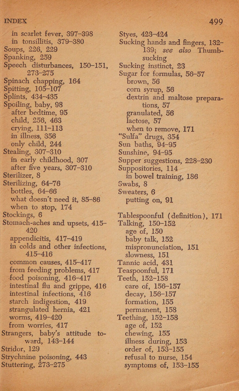 in tonsillitis, 379-380 __ Soups, 226, 229 Spanking, 259 Speech disturbances, 150-151, xe. 273-215 Spinach chapping, 164 ‘Spitting, 105-107 Splints, 434-435. Spoiling, baby, 98 after bedtime, 95 child, 256, 463 crying, 111-118 in illness, 356 only child, 244 Stealing, 307-310 in early childhood, 307 after five years, 8307-310 Sterilizer, 8 Sterilizing, 64-76 ‘bottles, 64-66 what doesn’ t need it, 85-86 when to stop, 174 Stockings, 6 Stomach-aches and upsets, 415- 420 appendicitis, 417-419 in colds and other infections, 415-416 - common causes, 415-417 from feeding problems, 417 _ food poisoning, 416-417 » intestinal flu and grippe, 416 intestinal infections, 416 _ starch indigestion, 419 strangulated hernia, 421 worms, 419-420 from worries, 417 Strangers, baby’s attitude to- Sucking hands and ingore | 139- 139; see also Thumb. sucking toe Sucking instinct, 23 Sugar for formulas, 56-57 brown, 56 corn syrup, 56 5 dextrin and maltose prepara- tions, 57 es granulated, 56 lactose, 57 when to remove, 171 “Sulfa” drugs, 354 Sun baths, 94-95 Sunshine, 94-95 Supper suggestions, 228-230 Suppositories, 114 in bowel training, 186 Swabs, 8 ne 6 putting on, 91 Tablespoonful (definition), 171 Talking, 150-152 age of, 150 baby talk, 152 3 mispronunciation, 151 a slowness, 151 Tannic acid, 431 Teaspoonful, 171 Teeth, 152-158 care of, 156-157 decay, 156-157 formation, 155 permanent, 158 Teething, 152-158 age of, 152 chewing, 155 illness during, 153 — - order of, 158-155 refusal to nurse, 154 symptoms of, 153-155