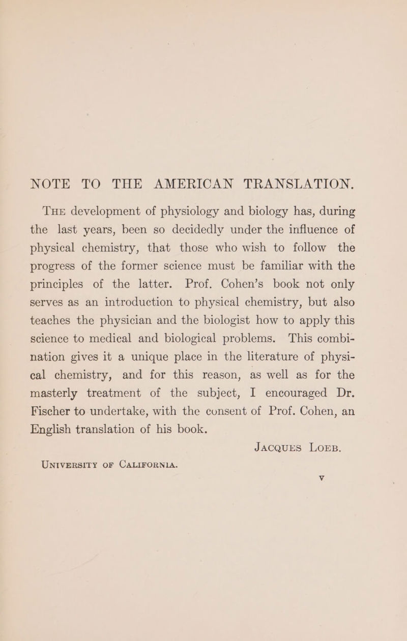 NOTE TO THE AMERICAN TRANSLATION. THE development of physiology and biology has, during the last years, been so decidedly under the influence of physical chemistry, that those who wish to follow the progress of the former science must be familiar with the principles of the latter. Prof. Cohen’s book not only serves as an introduction to physical chemistry, but also teaches the physician and the biologist how to apply this science to medical and biological problems. This combi- nation gives it a unique place in the literature of physi- cal chemistry, and for this reason, as well as for the masterly treatment of the subject, I encouraged Dr. Fischer to undertake, with the consent of Prof. Cohen, an English translation of his book. JACQUES LOEB. UNIVERSITY OF CALIFORNIA.