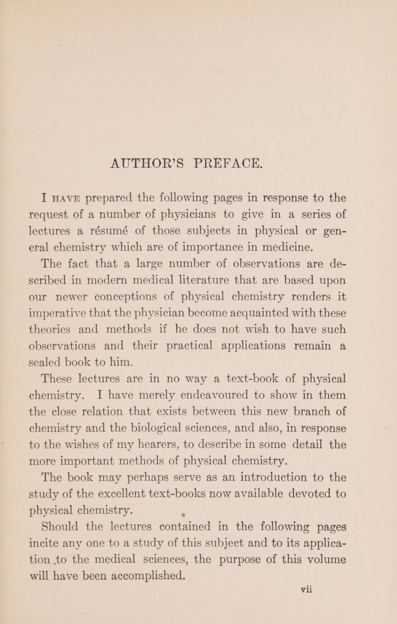 AUTHOR’S PREFACE. I HAVE prepared the following pages in response to the request of a number of physicians to give in a series of lectures a résumé of those subjects in physical or gen- eral chemistry which are of importance in medicine. The fact that a large number of observations are de- scribed in modern medical literature that are based upon our newer conceptions of physical chemistry renders it imperative that the physician become acquainted with these theories and methods if he does not wish to have such observations and their practical applications remain a sealed book to him. These lectures are in no way a text-book of physical chemistry. I have merely endeavoured to show in them the close relation that exists between this new branch of chemistry and the biological sciences, and also, in response to the wishes of my hearers, to describe in some detail the more important methods of physical chemistry. The book may perhaps serve as an introduction to the study of the excellent text-books now available devoted to physical chemistry. ä Should the lectures contained in the following pages incite any one to a study of this subject and to its applica- tion to the medical sciences, the purpose of this volume will have been accomplished.