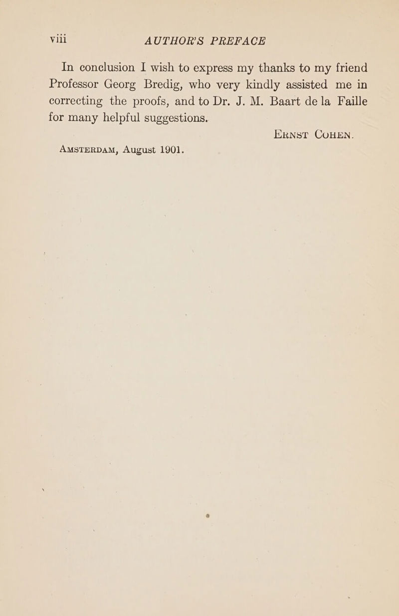 In conclusion I wish to express my thanks to my friend Professor Georg Bredig, who very kindly assisted me in correcting the proofs, and to Dr. J. M. Baart dela Faille for many helpful suggestions. ERNST COHEN. AMSTERDAM, August 1901.