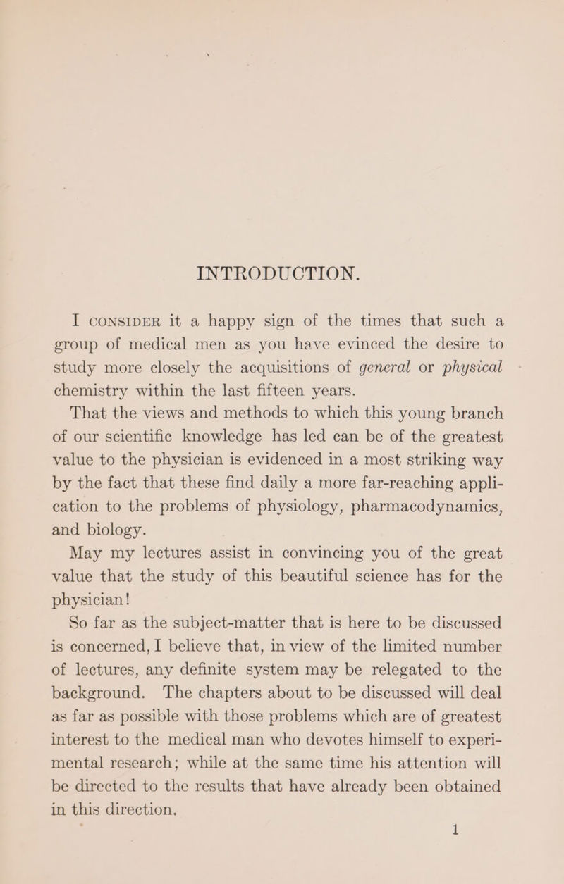 INTRODUCTION. I CONSIDER it a happy sign of the times that such a group of medical men as you have evinced the desire to study more closely the acquisitions of general or physical chemistry within the last fifteen years. That the views and methods to which this young branch of our scientific knowledge has led can be of the greatest value to the physician is evidenced in a most striking way by the fact that these find daily a more far-reaching appli- cation to the problems of physiology, pharmacodynamics, and biology. May my lectures assist in convincing you of the great value that the study of this beautiful science has for the physician! So far as the subject-matter that is here to be discussed is concerned, I believe that, in view of the limited number of lectures, any definite system may be relegated to the background. The chapters about to be discussed will deal as far as possible with those problems which are of greatest interest to the medical man who devotes himself to experi- mental research; while at the same time his attention will be directed to the results that have already been obtained in this direction,
