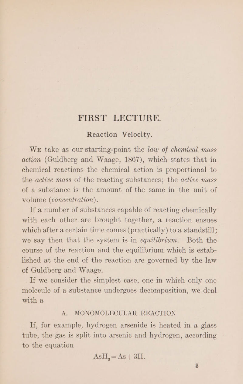 FIRST LECTURE. Reaction Velocity. WE take as our starting-point the law of chemical mass action (Guldberg and Waage, 1867), which states that in chemical reactions the chemical action is proportional to the active mass of the reacting substances; the active mass of a substance is the amount of the same in the unit of volume (concentration). If a number of substances capable of reacting chemically with each other are brought together, a reaction ensues which after a certain time comes (practically) to a standstill; we say then that the system is in equilibrium. Both the course of the reaction and the equilibrium which is estab- lished at the end of the reaction are governed by the law of Guldberg and Waage. If we consider the simplest case, one in which only one molecule of a substance undergoes decomposition, we deal with a A. MONOMOLECULAR REACTION If, for example, hydrogen arsenide is heated in a glass tube, the gas is split into arsenic and hydrogen, according to the equation AsH,= As+ 3H.
