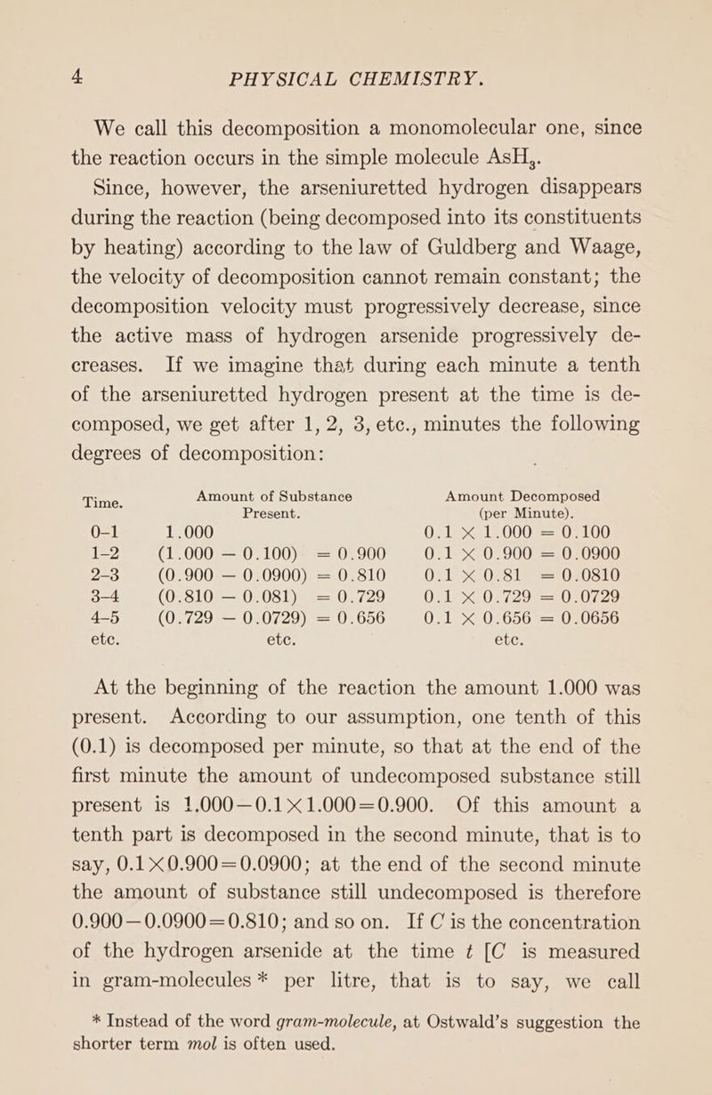 We call this decomposition a monomolecular one, since the reaction occurs in the simple molecule AsH,. Since, however, the arseniuretted hydrogen disappears during the reaction (being decomposed into its constituents by heating) according to the law of Guldberg and Waage, the velocity of decomposition cannot remain constant; the decomposition velocity must progressively decrease, since the active mass of hydrogen arsenide progressively de- creases. If we imagine that during each minute a tenth of the arseniuretted hydrogen present at the time is de- composed, we get after 1, 2, 3, etc., minutes the following degrees of decomposition: Time Amount of Substance Amount Decomposed 3 Present. (per Minute). 0-1 1.000 O21 515000 = 0F100 1-2 (1.000 — 0.100) = 0.900 0.1 x 0.900 = 0.0900 2-3 (0.900 — 0.0900) = 0.810 OL 0281) =.020810 3-4 (0.810 — 0.081) = 0.729 0.12X%20:729==1020729 4-5 (0.729 — 0.0729) = 0.656 021° %.026502=2020656 etc. etc. etc. At the beginning of the reaction the amount 1.000 was present. According to our assumption, one tenth of this (0.1) is decomposed per minute, so that at the end of the first minute the amount of undecomposed substance still present is 1.000—-0.1x1.000=0.900. Of this amount a tenth part is decomposed in the second minute, that is to say, 0.1X0.900=0.0900; at the end of the second minute the amount of substance still undecomposed is therefore 0.900 — 0.0900=0.810; and so on. If C is the concentration of the hydrogen arsenide at the time ¢ [C is measured in gram-molecules * per litre, that is to say, we call * Instead of the word gram-molecule, at Ostwald’s suggestion the shorter term mol is often used.