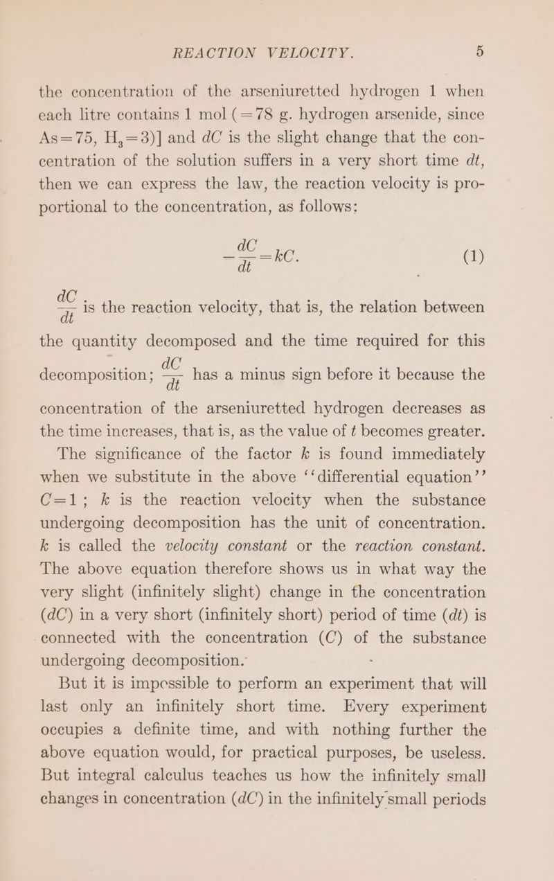 the concentration of the arseniuretted hydrogen 1 when each litre contains 1 mol (=78 g. hydrogen arsenide, since As=75, H,=3)] and dC is the slight change that the con- centration of the solution suffers in a very short time dt, then we can express the law, the reaction velocity is pro- portional to the concentration, as follows: were (1) a is the reaction velocity, that is, the relation between the quantity decomposed and the time required for this decomposition ; has a minus sign before it because the concentration of the arseniuretted hydrogen decreases as the time increases, that is, as the value of t becomes greater. The significance of the factor k is found immediately when we substitute in the above ‘‘differential equation’’ C=1; k is the reaction velocity when the substance undergoing decomposition has the unit of concentration. k is called the velocity constant or the reaction constant. The above equation therefore shows us in what way the very slight (infinitely slight) change in the concentration (dC) in a very short (infinitely short) period of time (dt) is connected with the concentration (C) of the substance undergoing decomposition.’ But it is impessible to perform an experiment that will last only an infinitely short time. Every experiment occupies a definite time, and with nothing further the above equation would, for practical purposes, be useless. But integral calculus teaches us how the infinitely small] changes in concentration (dC) in the infinitely small periods