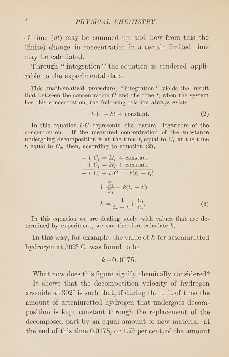 of time (dt) may be summed up, and how from this the (finite) change in concentration in a certain limited time may be calculated. Through “ integration’’ the equation is rendered appli- cabie to the experimental data. This mathematical procedure, “integration,” yields the result that between the concentration C and the time ¢, when the system has this concentration, the following relation always exists: —1-C = kt + constant. (2) In this equation /-C represents the natural logarithm of the concentration. If the measured concentration of the substance undergoing decomposition is at the time ¢, equal to Cj, at the time t, equal to C,, then, according to equation (2), —1-C, = kt, + constant —1-C, = kt, + constant = L-C, + ES == k(t, ae t,) C rn k(t, — 123 nee Bene (3) In this equation we are dealing solely with values that are de- termined by experiment; we can therefore calculate k. In this way, for example, the value of k for arseniuretted hydrogen at 302° C. was found to be k=0.0175. What now does this figure signify chemically considered? It shows that the decomposition velocity of hydrogen arsenide at 302° is such that, if during the unit of time the amount of arseniuretted hydrogen that undergoes decom- position is kept constant through the replacement of the decomposed part by an equal amount of new material, at the end of this time 0.0175, or 1.75 per cent, of the amount