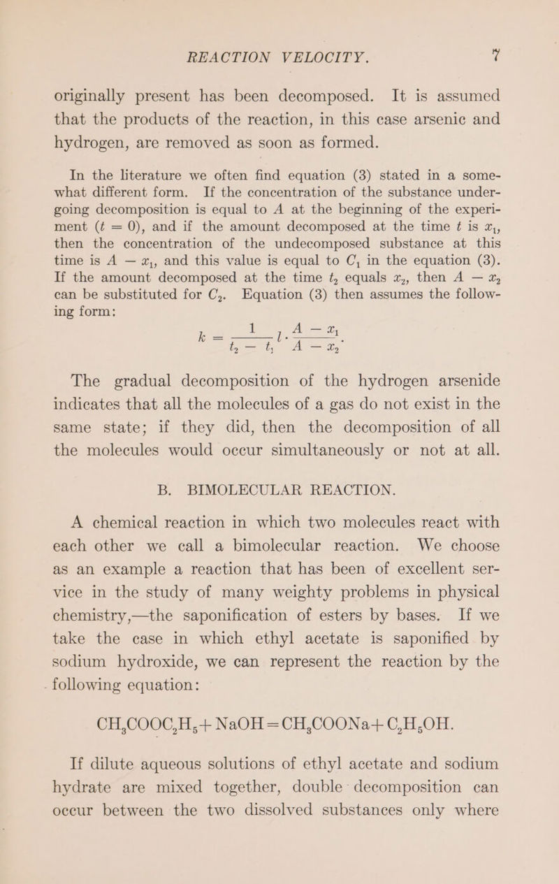 originally present has been decomposed. It is assumed that the products of the reaction, in this case arsenic and hydrogen, are removed as soon as formed. In the literature we often find equation (3) stated in a some- what different form. If the concentration of the substance under- going decomposition is equal to A at the beginning of the experi- ment (¢ = 0), and if the amount decomposed at the time ¢ is 7, then the concentration of the undecomposed substance at this time is A — x,, and this value is equal to C, in the equation (3). If the amount decomposed at the time ¢, equals x,, then A — 2, can be substituted for C,. Equation (3) then assumes the follow- ing form: 1 i A— 2, b= . ; Dei A — 2, The gradual decomposition of the hydrogen arsenide indicates that all the molecules of a gas do not exist in the same state; if they did, then the decomposition of all the molecules would occur simultaneously or not at all. B. BIMOLECULAR REACTION. A chemical reaction in which two molecules react with each other we call a bimolecular reaction. We choose as an example a reaction that has been of excellent ser- vice in the study of many weighty problems in physical chemistry,—the saponification of esters by bases. If we take the case in which ethyl acetate is saponified by sodium hydroxide, we can represent the reaction by the - following equation: CH,COOC,H,-+ NaOH =CH,COONa+ C,H,OH. If dilute aqueous solutions of ethyl acetate and sodium hydrate are mixed together, double decomposition can occur between the two dissolved substances only where