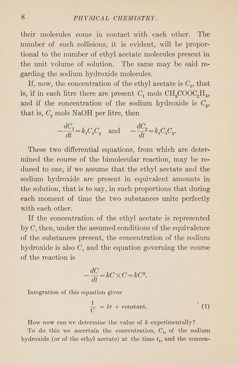their molecules come in contact with each other. The number of such collisions, it is evident, will be propor- tional to the number of ethyl acetate molecules present in the unit volume of solution. The same may be said re- garding the sodium hydroxide molecules. If, now, the concentration of the ethyl acetate is C,, that is, if in each litre there are present C, mols CH,COOC,H,, and if the concentration of the sodium hydroxide is C,, that is, C, mols NaOH per litre, then ——+=k,C,C, and ——?=k,C,C,. These two differential equations, from which are deter- mined the course of the bimolecular reaction, may be re- duced to one, if we assume that the ethyl acetate and the sodium hydroxide are present in equivalent amounts in the solution, that is to say, in such proportions that during each moment of time the two substances unite perfectly with each other. If the concentration of the ethyl acetate is represented by C, then, under the assumed conditions of the equivalence of the substances present, the concentration of the sodium hydroxide is also C, and the equation governing the course of the reaction is dC ——=kCX C=kC’. dt Integration of this equation gives = = kt + constant. ; (1) How now can we determine the value of k experimentally? To do this we ascertain the concentration, C,, of the sodium hydroxide (or of the ethyl acetate) at the time ¢,, and the concen-