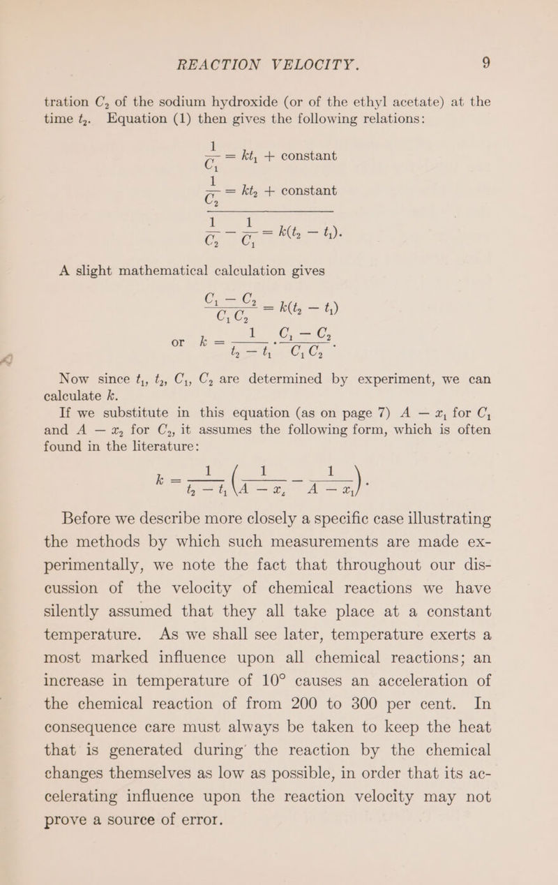 tration C, of the sodium hydroxide (or of the ethyl acetate) at the time ¢,. Equation (1) then gives the following relations: a kt, + constant C, = = kt, + constant C, 1 1 rar k(t, — t). A slight mathematical calculation gives Ge OS CG, va kit, 72 t,) a. I ©; = ©, en ee ara Now since t,, t,, C,, C, are determined by experiment, we can calculate k. If we substitute in this equation (as on page 7) A — 2, for C, and A — x, for C,, it assumes the following form, which is often found in the literature: Before we describe more closely a specific case illustrating the methods by which such measurements are made ex- perimentally, we note the fact that throughout our dis- cussion of the velocity of chemical reactions we have silently assumed that they all take place at a constant temperature. As we shall see later, temperature exerts a most marked influence upon all chemical reactions; an increase in temperature of 10° causes an acceleration of the chemical reaction of from 200 to 300 per cent. In consequence care must always be taken to keep the heat that is generated during’ the reaction by the chemical changes themselves as low as possible, in order that its ac- celerating influence upon the reaction velocity may not prove a source of error.