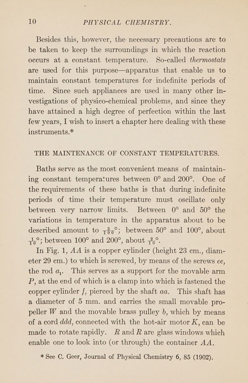 Besides this, however, the necessary precautions are to be taken to keep the surroundings in which the reaction occurs at a constant temperature. So-called thermostats are used for this purpose—apparatus that enable us to maintain constant temperatures for indefinite periods of time. Since such appliances are used in many other in- vestigations of physico-chemical problems, and since they have attained a high degree of perfection within the last few years, I wish to insert a chapter here dealing with these instruments.* THE MAINTENANCE OF CONSTANT TEMPERATURES. Baths serve as the most convenient means of maintain- ing constant temperatures between 0° and 200°. One of the requirements of these baths is that during indefinite periods of time their temperature must oscillate only between very narrow limits. Between 0° and 50° the variations in temperature in the apparatus about to be described amount to +37 ; between 50° and 100°, about 415 ; between 100° and 200°, about „5°. In Fig. 1, AA is a copper cylinder (height 23 cm., diam- eter 29 cm.) to which is screwed, by means of the screws ee, the rod a,. This serves as a support for the movable arm P, at the end of which is a clamp into which is fastened the copper cylinder 7, pierced by the shaft aa. This shaft has a diameter of 5 mm. and carries the small movable pro- peller W and the movable brass pulley b, which by means of a cord ddd, connected with the hot-air motor K, can be made to rotate rapidly. Rand Rare glass windows which enable one to look into (or through) the container AA. * See C. Geer, Journal of Physical Chemistry 6, 85 (1902).