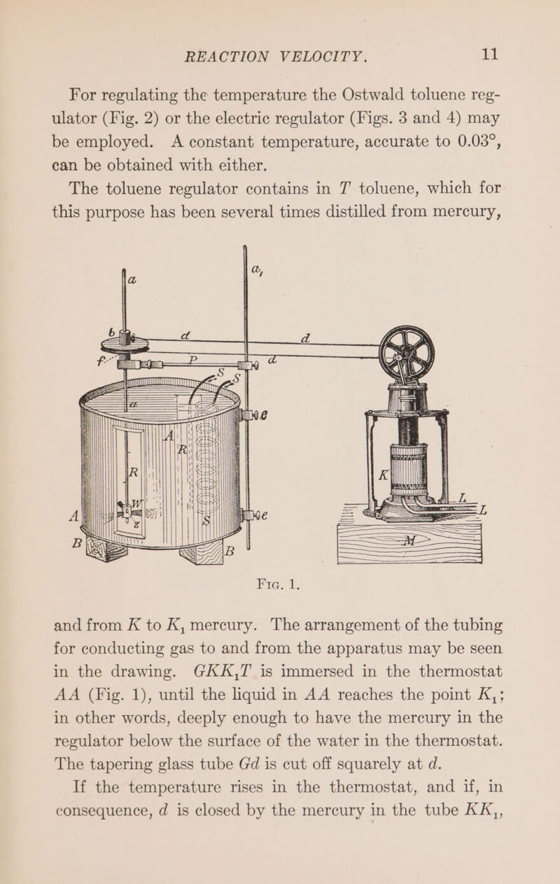 For regulating the temperature the Ostwald toluene reg- ulator (Fig. 2) or the electric regulator (Figs. 3 and 4) may be employed. A constant temperature, accurate to 0.03°, can be obtained with either. The toluene regulator contains in 7 toluene, which for this purpose has been several times distilled from mercury, and from K to K, mercury. The arrangement of the tubing for conducting gas to and from the apparatus may be seen in the drawing. GKK,T is immersed in the thermostat AA (Fig. 1), until the liquid in AA reaches the point K,; in other words, deeply enough to have the mercury in the regulator below the surface of the water in the thermostat. The tapering glass tube Gd is cut off squarely at d. If the temperature rises in the thermostat, and if, in consequence, d is closed by the mercury in the tube KK,,