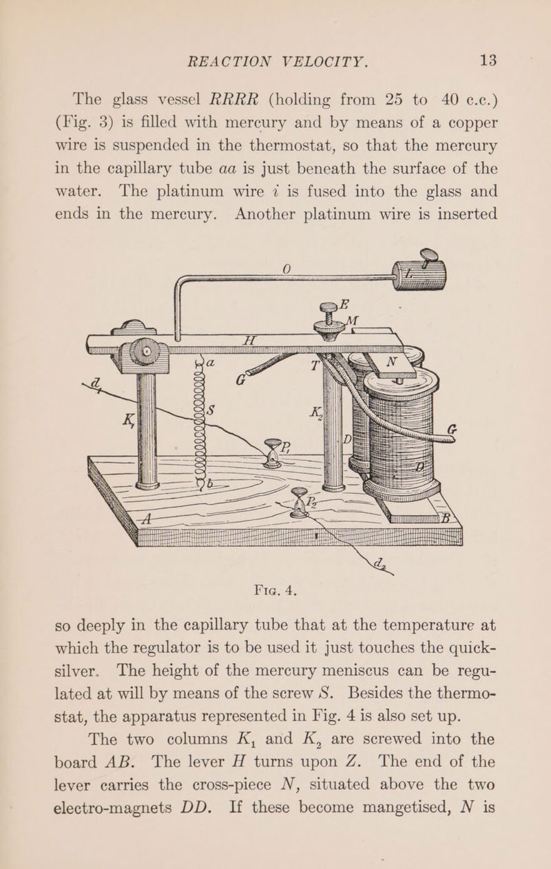 The glass vessel RRRR (holding from 25 to 40 c.c.) (Fig. 3) is filled with mercury and by means of a copper wire is suspended in the thermostat, so that the mercury in the capillary tube aa is just beneath the surface of the water. The platinum wire 7 is fused into the glass and ends in the mercury. Another platinum wire is inserted eee Ec >) Br SS Fig. 4. so deeply in the capillary tube that at the temperature at which the regulator is to be used it just touches the quick- silver. The height of the mercury meniscus can be regu- lated at will by means of the screw S. Besides the thermo- stat, the apparatus represented in Fig. 4 is also set up. The two columns K, and K, are screwed into the board AB. The lever H turns upon Z. The end of the lever carries the cross-piece N, situated above the two electro-magnets DD. If these become mangetised, N is