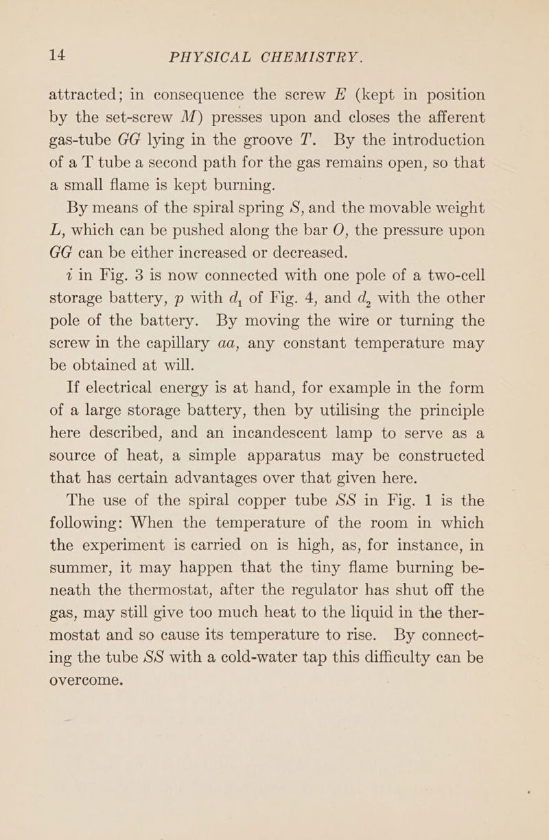 attracted; in consequence the screw E (kept in position by the set-serew M) presses upon and closes the afferent gas-tube GG lying in the groove T. By the introduction of a T tube a second path for the gas remains open, so that a small flame is kept burning. | By means of the spiral spring S, and the movable weight L, which can be pushed along the bar O, the pressure upon GG can be either increased or decreased. iin Fig. 3 is now connected with one pole of a two-cell storage battery, p with d, of Fig. 4, and d, with the other pole of the battery. By moving the wire or turning the screw in the capillary aa, any constant temperature may be obtained at will. If electrical energy is at hand, for example in the form of a large storage battery, then by utilising the principle here described, and an incandescent lamp to serve as a source of heat, a simple apparatus may be constructed that has certain advantages over that given here. The use of the spiral copper tube SS in Fig. 1 is the following: When the temperature of the room in which the experiment is carried on is high, as, for instance, in summer, it may happen that the tiny flame burning be- neath the thermostat, after the regulator has shut off the gas, may still give too much heat to the liquid in the ther- mostat and so cause its temperature to rise. By connect- ing the tube SS with a cold-water tap this difficulty can be overcome.