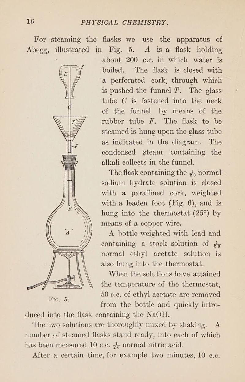 For steaming the flasks we use the apparatus of nr, illustrated in Fig. 5. A isa flask holding about 200 c.c. in which water is boiled. The flask is closed with a perforated cork, through which is pushed the funnel 7. The glass tube C is fastened into the neck of the funnel by means of the rubber tube F. The flask to be steamed is hung upon the glass tube as indicated in the diagram. The condensed steam containing the alkali collects in the funnel. The flask containing the „U; normal sodium hydrate solution is closed with a paraffined cork, weighted with a leaden foot (Fig. 6), and is hung into the thermostat (25°) by means of a copper wire. A bottle weighted with lead and containing a stock solution of 5 normal ethyl acetate solution is also hung into the thermostat. When the solutions have attained the temperature of the thermostat, 50 c.c. of ethyl acetate are removed from the bottle and quickly intro- duced into the flask containing the NaOH. The two solutions are thoroughly mixed by shaking. A number of steamed flasks stand ready, into each of which has been measured 10 c.c. 345 normal nitric acid. After a certain time, for example two minutes, 10 c.c.