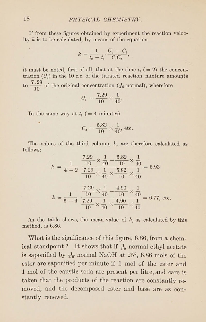 If from these figures obtained by experiment the reaction veloc- ity k is to be calculated, by means of the equation Tes el t, SE t, GCs it must be noted, first of all, that at the time £, (= 2) the concen- tration (C,) in the 10 c.c. of the titrated reaction mixture amounts to 2 of the original concentration (#5 normal), wherefore 10 a il Ce 10: In the same way at ¢, (= 4 minutes) f BO C, = Thy x 40’ etc. The values of the third column, k, are therefore calculated as follows: 7.29 1 5.82 1 ee] an Sr ee AS? 7:20, SB eae 10 49 10 40 TOO 4.90 1 k : 2 =) 2 een, etc. ith opi we OO] nun ei As the table shows, the mean value of k, as calculated by this method, is 6.86. What is the significance of this figure, 6.86, from a chem- ical standpoint ? It shows that if 7; normal ethyl acetate is saponified by „5 normal NaOH at 25°, 6.86 mols of the ester are saponified per minute if 1 mol of the ester and 1 mol of the caustic soda are present per litre, and care is taken that the products of the reaction are constantly re- moved, and the decomposed ester and base are as con- stantly renewed.