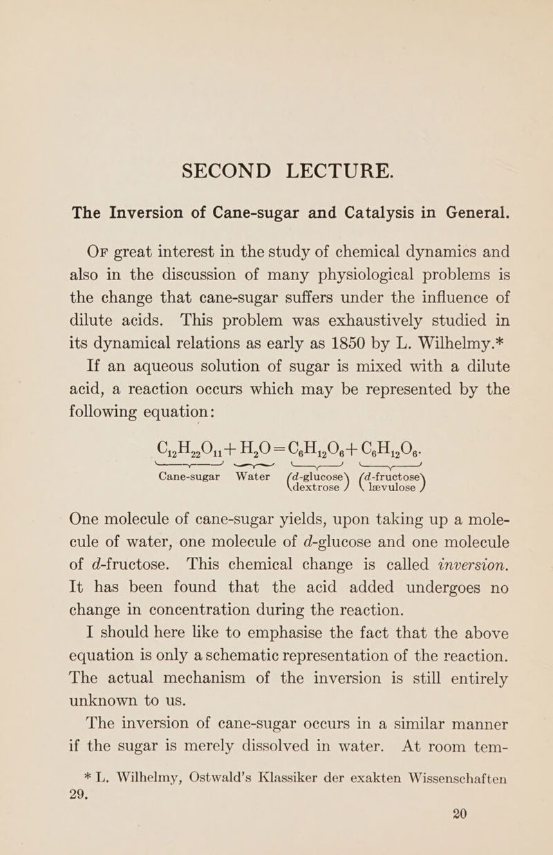 SECOND LECTURE. The Inversion of Cane-sugar and Catalysis in General. OF great interest in the study of chemical dynamics and also in the discussion of many physiological problems is the change that cane-sugar suffers under the influence of dilute acids. This problem was exhaustively studied in its dynamical relations as early as 1850 by L. Wilhelmy.* If an aqueous solution of sugar is mixed with a dilute acid, a reaction occurs which may be represented by the following equation: C,,H,,.0n+ HO =C,H,,0,+ GH,0:- Se SS SS Be ait Ge GES One molecule of cane-sugar yields, upon taking up a mole- cule of water, one molecule of d-glucose and one molecule of d-fructose. This chemical change is called inversion. It has been found that the acid added undergoes no change in concentration during the reaction. I should here like to emphasise the fact that the above equation is only aschematic representation of the reaction. The actual mechanism of the inversion is still entirely unknown to us. The inversion of cane-sugar occurs in a similar manner if the sugar is merely dissolved in water. At room tem- * L. Wilhelmy, Ostwald’s Klassiker der exakten Wissenschaften 29.